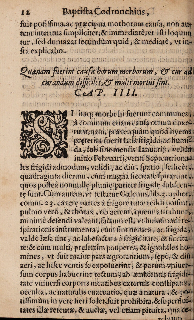 fuit potiflimayac praecipua morborum caufa, non au¬ tem interitus fitnplicitcr,& immrdiate,vt ifti loquun tur, fed duntaxat fecundum quid, & mediate, vt in¬ fra explicabo. - - . ' - T' \ r* f-y ~ 9 - - ' • , . ,.s > t . *• .k , •*.,*. k ■ 1 1 1 - - L .-i - ^ M • ; * ' v K<i „s 3, * y ■ * r Quinam fuerint caufa horum morborum, c»randmt diftcilesy0‘ multi mortui fnu C<ArP. Illi. ■f jlh.* V- /• . ;• ; J : ■ ; •>; I itaq; morbi hi fuerunt communes , a communi etiam caufa ortum duxe*- srunt,nam, praeterquam quod hyems: prfterira fuerit fatis frigida,ac humi-- da, fub finemenfis Ianuarif,• vehf#i initio Februari;, venti Septentriona^- les frigidi admodum, validi, ac diu i fpatio, fcilicet ;; quadraginta dierum, curri magna fiecitatt fpirarunt, quos poftea nonnulle pluuiig pariter frigide fubfecu- t£funt.Cum autem, vt teftatur Galenusdib.j. aphor. coram* 2 3* esetere partes a frigore tuta? reddi poffint, pulmo vero > & thorax , ob aerem, quem attrahunt , minime defendi valeant,fadumefb vt huiufmodi rc^ fpirationis inftrumenta, cum fint neruea, ac frigida, valde laefa fint, ac labefadlata a frigiditate, & fiedta- te;& cum multi, pr^fertim pauperes, & ignobiles ho¬ mines , vt fuit maior pars aegrotantium, fepe, & diu aeri, achifce ventisfeexpofuerint, & parum vhiucn- fum corpus habuerint te£him cah Ambientis frigidi¬ tate vniuerfi corporis meatibus externis conftipatis , occulta, ac naturalis euacuatio, quae a natura, & po* tiflimum in vere fieri folet,fuit prohibita,Superflui¬ tates illa? retent», & au&a?, vel etiam pituita, qua ce-