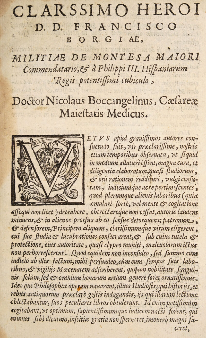 CL ARS SIMO HEROI D, D. F R A N C I S C O l 's ' • v B O R G I AES % militiae de montes a maiori Commendat urio, & a Philippi III. Hifb amarum Regis potentijjlmi cubiculo s * K t Doclor Nicolaus Boccangelinus, C&farex Maieftatis Medicus. A: ■ ,. u i ' •... ET V S apud grauijjimds autores con- fuetudo fuit, vir pucclariffime, nojlris etiam temporibus obferuata, vt ftquii in medium allaturi effent,magna cura, et diligentia elaboratum,qua fi (ludiorum , & otij rationem reddituri, vulgi cenfii- ram, iudiciumque acrepertimefcentes'( quod plerumque alienis laboribus (quia, remulari forte, vel mente & cogitatione affequi non licet) detrahere, obtreciareque non ceffat,autons laudem ntimens,& in alienos prorfm ab eo fenfus detorquens;patronunus, & defenforem, T rinfipem aliquem, clariffimumque virum eligerent s cui fua (ludia & lucubrationes confecrarent,& fub cuius tutela & proteUione, eius autoritate, quafi clypeo muniti, maleuolorum iffus non perhorrefeerent. Quod equidem non inconfulto, fed fummo cum htdicio ab illis fablum,mihi pcrfuadeo,cum eum fernper fuis labo¬ ribus, & vigilijs Maecenatem adferiberent, quipton nobilitate f angui¬ nis folumjed & omnium bonarum artium genere foret ornatiffimm Ideo qui ‘jphilofophice operam n au arant,illius ftudio(is;quihiftorijs,et rebus antiquorum pmclarb gefiis indagandis, ijs qui illarum Ultione oblebiabantur, fuos peculiares libros obtulerunt. Id enim potifjimum cogitabant,vt optimum, fapienti(Jimumquc indicem nabli forent, qui munm Jibi dicatum,Jnfcitia gratia non fpcrnnrtjmcmro magni fh- cercty V