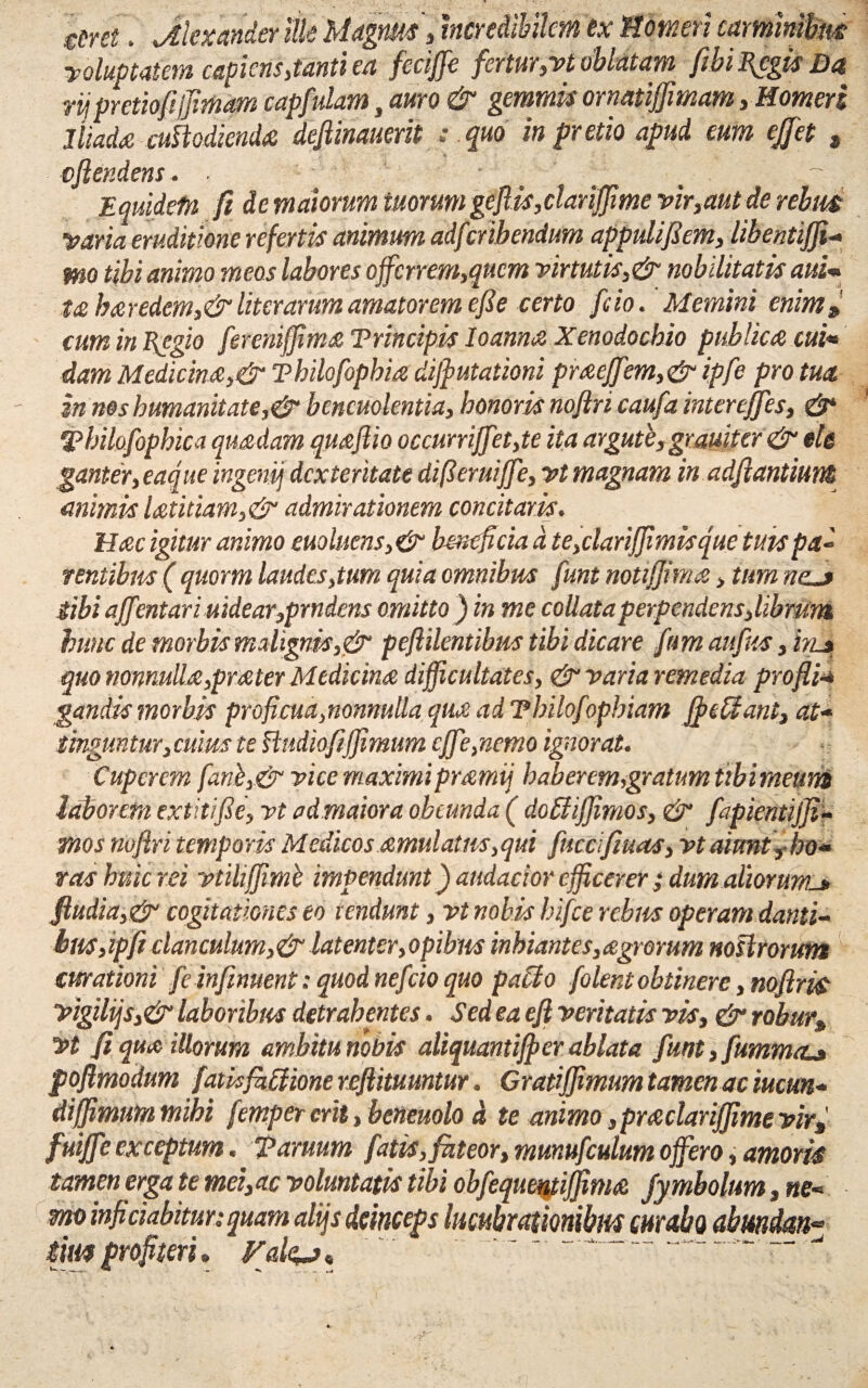 eirei, jtiexander ille Magnus, incredibilem ex Homeri caminibm voluptatem capiens,tanti ea feciffe fertur,vt oblatam fibi I{cgis Da rij pretiofi/Jimam capfulam, amo & gemmis ornatiffmam, Homeri Iliada cuHodienda dejlinauerit : quo in pretio apud eum ejfet , , a' * • •• • - * * v cjiendens. ■ Equidefn fi de maiorum tuorum gejlis,clariffime vir,aut de rebm •varia eruditione refertis animum adfcribendum appulifiem, libentiffi- mo tibi animo meos labores ojfcrrem,qucm virtutis,& nobilitatis aui* t£ haredem,&literarum amatorem efie certo feio. Memini enim» cum in Eegio fereniffima Trincipis Io anna Xenodochio publica cui«* dam Medicina,& Thilofopbia diffiutationi praeffem,&ipfe pro tua zn nos humanitate,& bencuolentia, honoris noflricaufa inter effies, &■ ‘Pbilofophica quadam quaftio occurriJfet,te ita argute, gr aui ter & ele ganter, eaque ingenij dexteritate difieruiffie, vt magnam in adfiantiunn animis latitiam,& admirationem concitaris. Hac igitur animo euoluens,& hmeficia d te,clarifjimisque tuis p a- tentibus ( quovm laudes,tum quia omnibus funt notijjma, tum nzj Sibi ajfentari uidear,prndens omitto) in me collutaperpendens,librum hunc de morbis malignis,& peftilentibus tibi dicare fim aujks, injt quo nonnulla,prater Medicina difficultates, & varia remedia profli•* gandis morbis proficua,nonnulla qua ad Tbilofophiam ffieUant, at- tinguntur, cuius te iludiofiffimum cJfe,ncmo ignorat. Cupcrem fanb,& vice maximipramij haberem,:gratum tibimeum laborem extitifie, vt admaiora obeunda ( doBiffiimos, & fapientijfi- mos noftri temporis Medicos amulatns,qui fuccifiuas, vt aiunt, ho* vas huic rei vtiliffimb impendunt) audacior efficerer ; dumaliorunu> fludia,& cogitationes eo rendunt, vt nobis hifce rebus operam danti¬ bus,ipfi clanculum,& latenter,opibus inhiantes,agrorum nostrorum curationi feinfiment: quod nefeioquo paclo {olentobtinere, noftris vigiliis,& laboribus detrahentes. Sed ea eft ventatis vis, & robur» vt fi qua illorum ambitu nobis aliquantiffer ablata funt,fummaL» poftmodum fatisfhffione reflitumtur. Cratiffimum tamen ac iucun- diffimummihi femper erit, beneuolo d te animo ,pra clarijjime vir fuiffie exceptum. Taruum fatis,fateor, mmufculum offero, amoris tamen erga te mei,ac voluntatis tibi obfequentifjma jymbolum, ne* mo inficiabitur: quam alijs deinceps lucubrationibus curabo abundem* iimprofiteri» Vale*a* ' ~~ ‘