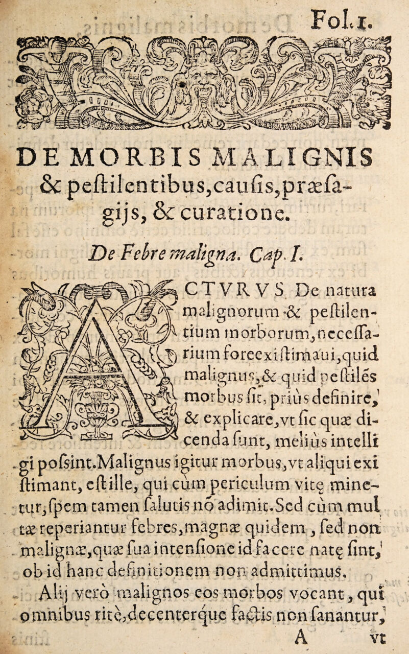 DE MORBIS MALIGNIS &pefHlentibus5caufis?praefa~ gijs, & curatione. De Febre maligna, C^P- L CTVRV S De natura malignorum •& peftilen- tium morborum,necefla- riumforeexiftimauijquid malignus,& quid pefliles morbus fit, prius definire,1 & explicare,vt fic quae di¬ cenda fiunt, melius intelli .gi pofsint.Malignus igitur morbus,vt aliqui exi Simant, ellille, qui cum periculum vite mine¬ tur, fpem tamen faludsno adimic.Scd cuna mul taereperiantur febres,magnae quidem, fed noa malignat,qii3e fuaintenfione id facere nat£ fint,! ob id hanc clefinidonem non admittimus. Alij vero malignos cos morbos vocant , qui omnibus nte5decenterque fa&is non fanantur,’ A vt