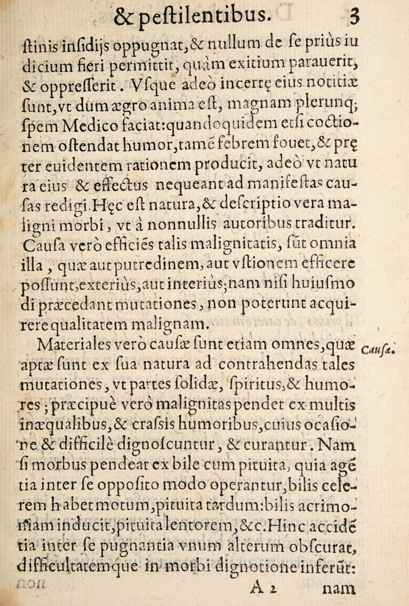 jftiiiis infidijs oppugnatj& nullum de fe prius iu dicium fieri permittit, quam exitium par au erit, & oppreflerit. Vfque adeo incert^ eius notitia: funt,vt dum aegrb anima eft, magnam pierunqj fpem Medico faciattquandoquidem etfi coctio¬ nem oftendat humor, tame febrem fouet,& pr$ ter euidentem rationem producit, adeo vt natu ra eius &efiedus nequeant ad rnanireftas cau- fas redigi,H^c e£l natura,& defcriptio vera ma¬ ligni morbi, vt a nonnullis autoribus traditur. Caufa vero efficies talis malignitatis, fut omnia illa , quae aut putredinem, aut vftionem efficere pofiunt,exterius,aut incerius^nam nifi huiufmo di praecedant mutationes, non poterunt acqui^ rerequalitatem malignam. ■ Materiales vero caufaefunt edam omnes,quee C4Ur£ aptae fimt ex fua natura ad contrahendas tales mutationes, vt partes folidae, fpiritus,& humo¬ res j praecipue vero malignitas pendet ex multis inaequalibus,&c crafsis humoribus, cuius ocafio- ne & difficile dignolcuntur, & curantur. Nam fi morbus pendeat cx bile cum pituita, quia age tia inter fe oppofito modo operantur,bilis cele¬ rem habet motum,pituitatatdum:bilis acrimo- lfiam inducit,pituita lentorem,&c.Hinc accide tia inter fe pugnantia vnum alterum obfcurat, difficultatemque in morbi dignotioneinferut: i A i nam