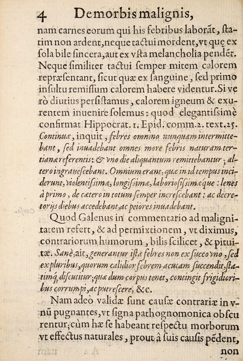 nam carnes eorum qui iiis febribus laborat , Ha- tim non ardent,neque ta&ui mordent, vt qu<£ ex fola bile fincera,aut ex vfta melancholia pendet. Neque limiliter tadtui femper mitem calorem repraefentant, licut quae ex fanguine, fed primo infultu remilTum calorem habere videntur.Si ve rb di utius perii flamus, calorem igneum & exu¬ rentem iriuenire folemus: quod elegantilsime confirmat Hippocrati i. Epid. comra.i, text.zy. Continua 5 inquit , febres omnino nunquam intermitte¬ bant , fed inuadebant omnes more febris naturam ter¬ tiana refer entis: &)>no die aliquantum remittebantur • al- tero ingrauefcebant. Omnium erant. qua in id tempus inci¬ derunt, violentifsima, longifsima, laboriofifstmaque: lenes dprimo, de cateroin totumfemper increfcebant: ac decre¬ torias diebus accedebant,ac peiores inuadebant. Quod Galenus in commentario ad maligni¬ tatem refert, & ad permixtionem, vt diximus, contrariorum humorum , bilis fcilicet, &c pitui¬ tae. Sane,ait,generantur ijlafebres non exfucco rno Sed ex pluribus, quorum calidior febrem acutam Juccenditjla- timj3 difcutuur^qua dum corpus tenet, comingit frigidicri- hus corrumpi,acputrefcere, &c. Nam adeo validae funt caufae contrariae in v- nu pugnantes,vt figna pathognomonica obfcu rentur-cum hae fe habeant refpe&u morborum vt effedus naturales, prout a fuis caulis pedent. ■f -4 '• - J non