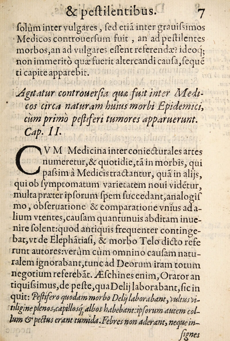 ! • /'■ us. jgf- Wf folum inter vulgares, fed etia inter grauifsimos Medicos controuerfum fuit , an adpellilentes morbos,an ad vulgares elTent referendae? ideoq; non immerito qua: fuerit altercandi caufa,fequ e ti capite apparebit. Agitatur controuerfa qua fuit inter Adedi- cos circa naturam huius morbi Epidemici, cum primo pejhferi tumores apparuerunt. Cap . II. V M Medicina inter coniedurales artes numeretur, &: quotidie,ta in morbis., qui pafsim a Medicis tradantur, qua in alijs, quiob fymptomatum varietatem noni videtur, multa praeter ipiorum fpenri fuccedant,anaIogif mo , obferuatione & comparatione vnius aaa- lium vtentes,caufam quantunuis abditam inuc- nire folent-quod antiquis frequenter continge- bat,vt de Elepbatiafi, & morbo Telo dido refe runt autoresrverdm cum omnino caufam natu¬ ralem ignorabant,tunc ad Deorum iram totum negotium referebat. ^Tfchines enim. Orator an tiquifsimus,de peife,quaDelij laborabant,ficin quit: ‘Peftifero quodammorboDelijlaborabant,'\>ultus)>i- tdigineplenos,capillosq^ albos habebant:ipforum autem col¬ lum &pettus erant tumida.Febres non aderant, neque in— fgnes