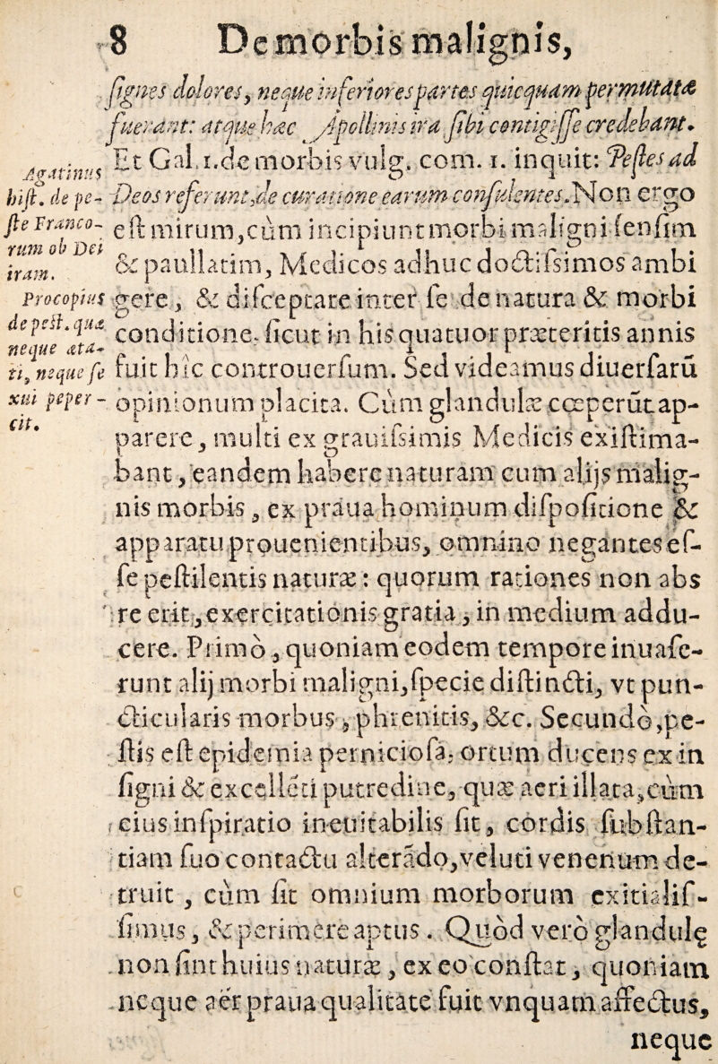 XUl iit. S it . [ignes dolores, necm inferiorespartes ejtmftam permutat a fuerant: attjuehac Apollinis ira fi in contigiffe credebant» j?4tinu$ Gal.i.d-e morbis vulg.com. -i. inquit: Te f es ad biJL de pe- -Veos referunt Je curatione earum confidentes.Non ergo fi e f ranco- e (]- m i r u m, c u m incipi u n t m o r b i m a I i gn i (e n fi rn. irZt°UDa & paullatim, Medicos adhuc dodifsimosambi procopius gere, & difbeptateinter fe de natura & morbi 'eletta- conditione;ficut in his quatuor proteritis annis ii, neque fe fuic hic controuerfum. Sed videamus diuerfaru m peper - opinionum placita. Cum glandula:.cceperutap- parere, multi ex grauiisimis Medicis exiftima- bant /eandem habere naturam cum aliis malig¬ nis morbis a ex praua hominum difpoficione 5c apparatu prouenientibus, omnino negantesef- fe peftilentis naturae: quorum rationes non abs ' re erit^ exercitationis gratia, in medium addu¬ cere. Primo quoniam eodem tempore iriuafc- runt alij morbi malignijfpecis diftiruSti-, vt pun- dicuiaris morbus, phrenicis,:6cc. Secundo,pe- Jdi$ eft epidemia permciofa; ortum ducens ex in figni &c excellet! putredine, quat aeri illata,ciim rciusinfpir.atio ineuitabilis fit, cordis fitbftan- tiam fuo contadu a!terado,veIuti venenum de- truit, cum iit omnium morborum cxitialif- liraus, perimere aptus. Quod vero glandulg . non hnt huius natura?, ex eo conftat, quoniam, t * St Z1* • rP neque aer praua ate neque