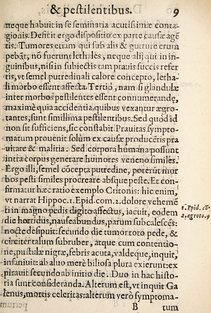 &peililendbtis. pebat, no faenrnt lethales ^ neque alij au? in in- guinibiis,nifiin fubiedis tamprauis fuccis refer ■ tiSjVt femel putredinali calore concepto, letha- li morbo effent aiFeda.Tertio, nam fi glandulae inter morbos psflilentes fcflent c o nnumerand§, maximequiaaccideMa,quibus vexantur aegro- , tantes,funt fimillniiapeMentibusrSed quod id non fit fufficienSjfic conflabit. Prauitas fympto- matum prouenit folum excaufx producetis pra -uitare &c malitia. Sed corpora 'bumananoffunc intra ores veneno , poter ut riior bos pelli fimilesprocreare abfque pdle.Et con firmatur Haecratio exemplo Critonis: hic enim, vt narrat Hippoc.i. Epid.com. 2. dolore vehemc iiinma|nopedis dagito^affe^us, iacuit, eodem 'die borriduSjnaufeabunduSjparum fubcalefceS: nodedefipukifecundo die tumor toto pede, & • circitertalum fiibrtiber, atque cum contentio- i lieipuftulae nigrae, febris ac u t a,v ald e q u e, in quitj infmiuic: ab aluo mere biliofa plura exierunttex ;pirauit:fecundoab initio die. Duo inbachiflo- ria fimcconfide randa. Alterum eft,vt inquit Ga lenus,tnoi:'£is celerit$s:akerum verb fy mptoma- rn r r 1 ' ’ r B tura t.Ipid. co‘ *,*£toto.9