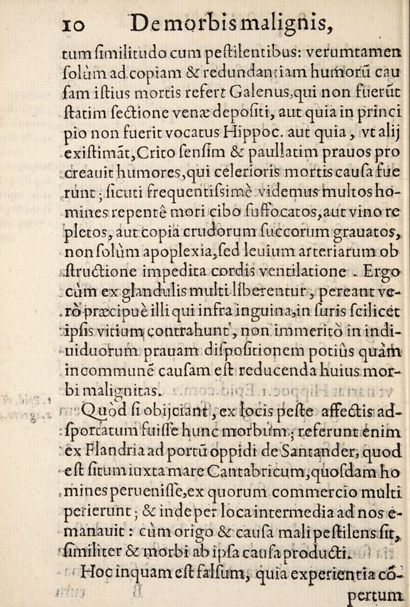 i tum (imilitudo cum pelliientibus: verumtamen It fol u m ad coptam & redunclanriamhumoru cau fam illius mortis refert Galenus,qui non fuerat flati m fedione venat depoliti, aut quia in princi pio non fuerit vocatus Hippoc. aut quia , vt alij exillimat,Crito fenfim & paullatim prauos pro dreauit humores,qui celerioris mortis caula fue runt; ficuti frequentifsime videmus inultos ho¬ mines repente mori cibo fuifo;catos?aut vino re ipletos, aut copia crudorum furcarum grauatos* nonfoliim apoplexia,fed lenium arteriarum ob flruCdione impedita cordis ventilatione . Ergo cum ex glandulis multi liberentur, pereant ve-* ..rb-pnscipue illi qui infra inguina,m furis fcilicet • iplis vitium contrahunt', non immerito in indi- uiduoirum prauam difpofitionem potius quam incommune cau fam e it reducenda huius mor¬ bi malignitas. • • *v ; r Quod (i obijciant, ex locis pelle affe6tis ad- : iportatuni fuilFe hunc morbum-; referunt enim o iuxtamareCantabricum,quoiaamno minesperuenille,ex quorum commercio multi perierunt; & indeper loca intermedia ad nos e- manauit: ciim origo & caula malipeUilensfit, ipfa caufa produ6tr. ex 5 1 : - i i i inquam :T ii , pcrtum