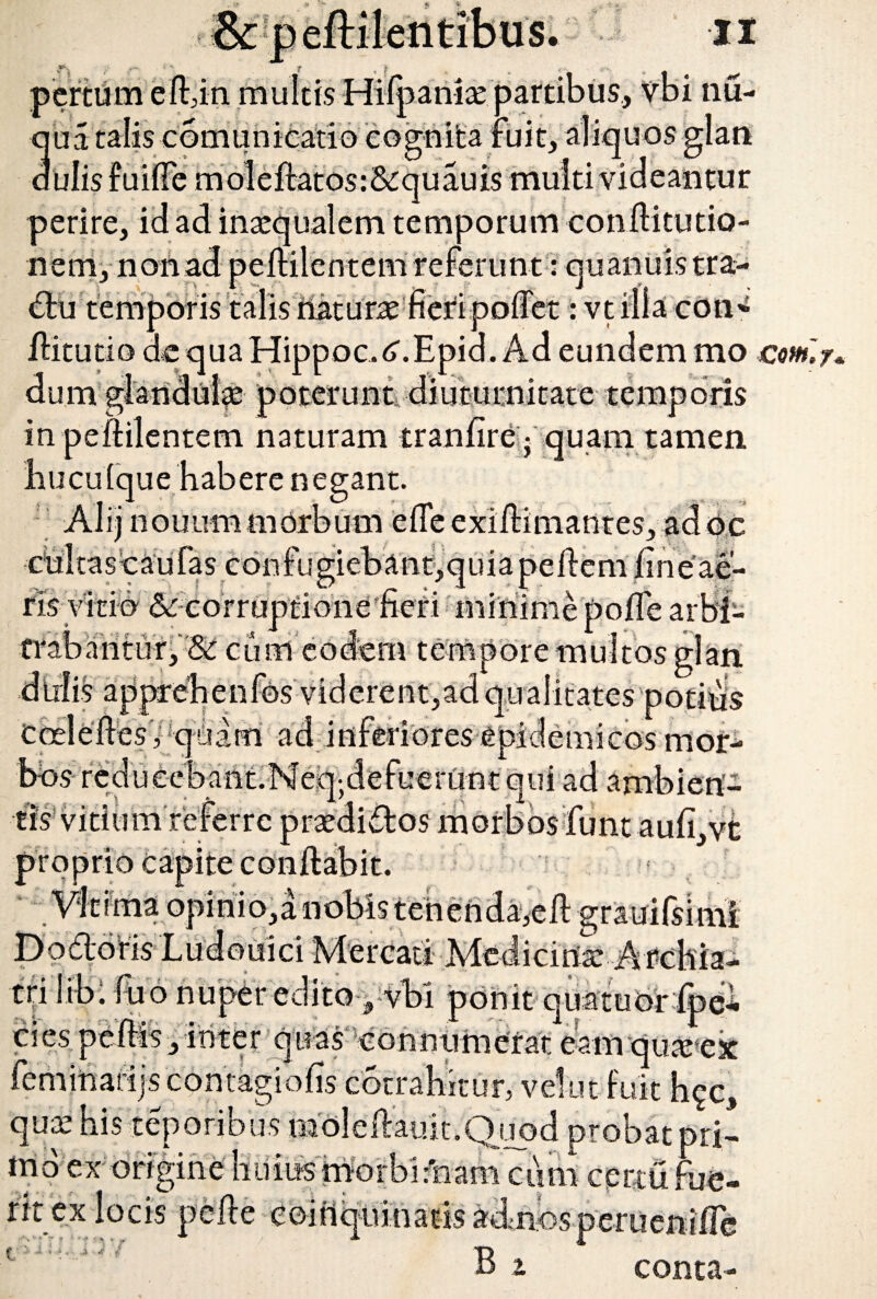 pertum effin multis Hifpania: partibus, vbi nu- ua talis comunicatio cognita fuit, aliquos glan ulis fuifie moleftatosr&quauis multi videantur perire, id ad inaequalem temporum conflitutio- neniynohad peililentem referunt: quanuis tra- du temporis talis riaturae fieripoffet:vt illa coti* /litutio de qua Hippoc.tf.Epid. Ad eundem mo cm, dum glandulae poterunt diuturnitate temporis in peililentem naturam tranfire - quam tamen hucufque habere negant. ' AI ij nouimim orbum efie exidimantes, ad oc culta s c au fa s con fu gi eb a n t, q u i a pe Ile m fi n e ae¬ ris vitio &: corruptione fieri minime pofle arbi- trabarituiy&! cum eodem tempore multos glari didis appreh e nfos viderent, ad qualitates potius Coelelles, quam ad inferiores epidemicos mor¬ bos- reduecbant.Neqjdefueriint qui ad ambien¬ tis vitium referre praedi&os morbos funt aufi,vt proprio capite conflabit, ima opiniosa nobis id -Mercati •Medicinae-Arebia- tri libi fu6 nuper edito 9 vbi ponit quatuoripel* 3«-n— ititer quasconnumerat eaurqu&ek cies .njscontagiolis corrahitur, vel ut fuit hgc, qux bis teporibus moleftauit.Qupd probat pri- tnd ex origine huius rnorbiriiam cum cprtti fue¬ rit ex locis pelle eoitiquinatisadnosperueniire f B z conta-