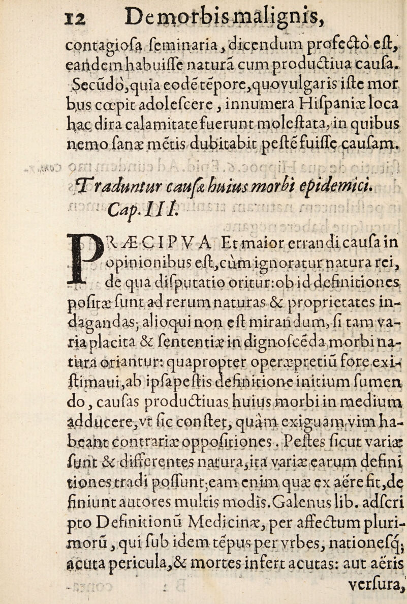 contagiafa feminaria, dicendum profedfd efiy eandemhabuifle natura cum produ&iua caufa.; Secudb,quia eode tepore,quoYulgaris ifte nior bns coepit adolefcere, innumera Hifpanixloca hac. dira calamitate fuerunt m oleftata,4n quibus nemo fanx metis dubitabit pefte . j t -• >■ cati u mutis < « mteu i i A Ai GIP V A Et maior errandi caufa in o cum ign oratur n atura rei, putatio oritur:ob id definitiones, pofitx funt ad rerum naturas & proprietates in¬ dagandas- alioqui non efi mirandum, fi tam va¬ ria placita & fententix in dignofceda morbi na¬ tura oriantur: quapropter operxpretiu fore exi* fiimaui,ab ipfapeftis definitione initium fumea do, caufas produdiuas huius morbi in medium adducere, vt fic conflet, quam exiguam.vim ha¬ beant contrarix oppoficiones. Pelles fieut varix funt & differentes natura,ira varix earum defini . ’ M  -i» 'V- J: -CV V * \ * . ? | ' ^ ^ tiones tradi pqfiunt;eam enim qux ex aere fit,de finiunt autores multis modis.Galenus lib. adferi Tf j ■ 1 ' • ' ■ _ T »' pto Definitionu Medicinx, per affedtumpluri- rnoru, qui fub idem te pus per y rbes, nationefq- jactita pericula,& mortes infert acutas: aut aeris . ’ - verfura.