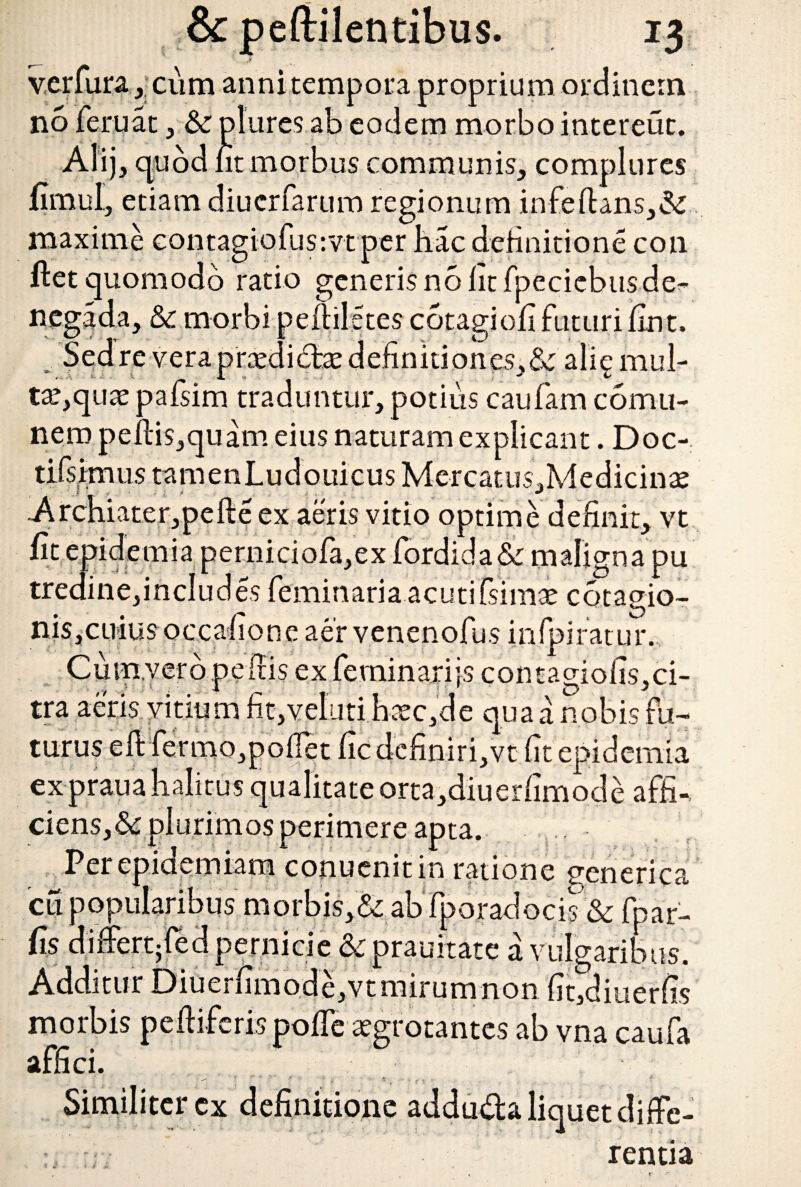 verfura ,. cum anni tempora proprium ordinem no feruat, plures ab eodem morbo intereut. Alij, quod fit morbus communis, complures fimul, etiam diuerfarum regionum infeftans,& maxime contagiofus:vtper hac definitione con ftet quomodo ratio generis no fit fpeciebusde^ ncgada, & morbi peftiletes cotagiofi futuri fint. Sed re vera prxdidae definitiones, &: alig mul¬ ta?, quas pafsim traduntur, potius caufam comii- nero peftis,quam eius naturam explicant. Doc- tifsimtis tamenLudouicus Mercatus,Medicin2e ex aeris vitio optime definit, vt fit epidemia perniciofa,ex fordida & maligna pu tredine, includes feminaria acuti fsimae cotagio- nis,cuius occafione aer venenofus in fi.fi ratur. Cum.vero pe dis ex feminarijs contacfiofis.ci- tra aeris vitium fit,vefuti hxc,de qua a nobis fu¬ turus eft fermo,poflet fic definiri,vt fit epidemia expraua halitus qualitate orta,diuerfimode affi-, ciens,&plurimos perimere apta. Per epidemiam conuenitin ratione eenerica cu popularibus morbis,& ab fporadocis'& fnar- fis dinertjfed pernicie &c prauitate a vulgaribus. Additur Diuerfimode,vt mirum non fit,diuerfis morbis peltiferis poffe asgrotantes ab vna caufa affici. Similiter cx definitione adduda liquet diffe¬ rentia