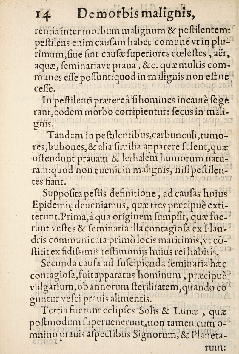 rentia inter morbum malignum pedi pedilens enimcaufam habet eomunevtin^ rimum,fiue fint caufaefuperiorescoeleftes , aer, aqux} feminariave praua, &c. quae multis com¬ munes e de p odii nt: quod in malignis non ed nc; ceffe. In pedilentipraeterea -fihomines incaute (ege rant,eodem morbo corripientur: fecusin mali¬ gnis. Tandem in pedilentibus,carbuncuIi,tumo- res,buhones,& alia fimilia apparere folent,quae odendtint prauam & Icthalem humorum natu- ramiquod noneuenitin malignis, nilipedilcn- tes fiant. Suppofita pedis definitione , ad caufas liufns Epidemie deueniamus, quae tres praecipue exti- terum.Prima,a qua originem fumpfit, quae fue¬ runt veftes & feminaria 'illa contagiofa ex Flan- . \ i o dris communicata primo locis maritimis,vt co- fticitex fidifsimis redimonijs huius rei habitis. * Secunda caufa ad fufcipienda feminaria haec contagfofa,fu it apparatus hominum, praecipue vulgarium,oh annorum derilicatem,quando co guntur vefci pranis alimentis. Te rtiafuerunt eclipfes Solis & Lunae , quae podmodum fjperuenerunt,non tamen cum o- mnino prauis afpedlibus Signorum, & r>1 * • * rum: