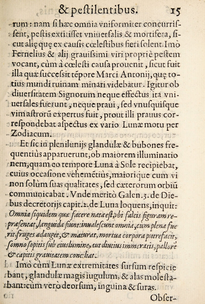 1' s. runa: nam fi haec omnia vniformker concurrif- feiit, peftisextkiffet vniuerfalis & mortifera, fi¬ ent alig qu^ ex caufis coeleftibus fieri folent.Imo Fernelrus & aJij grauifsimi viri proprie pcftem vocant, cum accelefti caufaprouenit, fient fuit illa qure fuccefsrt tepore Marci Antonifiquf to¬ tius mundi ruinam minari videbatur. Igitur ob diuerfitatem Signorum neque efferius ita vnk uerfales fuerant, neque praui, fed vnufquifque vim altroru expertus fuit , prout illi prauus cor- refpondebat afpc&us ex vario Lunae motu-per -Zodiacum.; , - Et fic in plenilunijs £ quentius apparuerunt, onesfre- ob maiorem illuminatio nem,quam eo tempore Luna a Sole recipiebat, cuius occafione vehcmetius,marorique cum vi non folu m fuas qualitates, fcd creterorum orbiti * communicabat. Vndemerito Galen.5.de Die¬ bus decretorijs capitii.de Luna loquens,inquit: ■ Omnia ftqumm facere nata ef,)>bi falcis fguram re- prafenta tjang melafmmrmalefcmt omniaxcum plenafue , nt fruges adauget3& maturat, mortua corpora putrefacit, fomnofopitisfub ewslumneptut diutius imme ratis,pallo re & capitisgrduitatem conciliata L Imo cum Luna! extremitates futium refpicie . bant, glandula’ magis iugulum, & alas molefla- cum vero