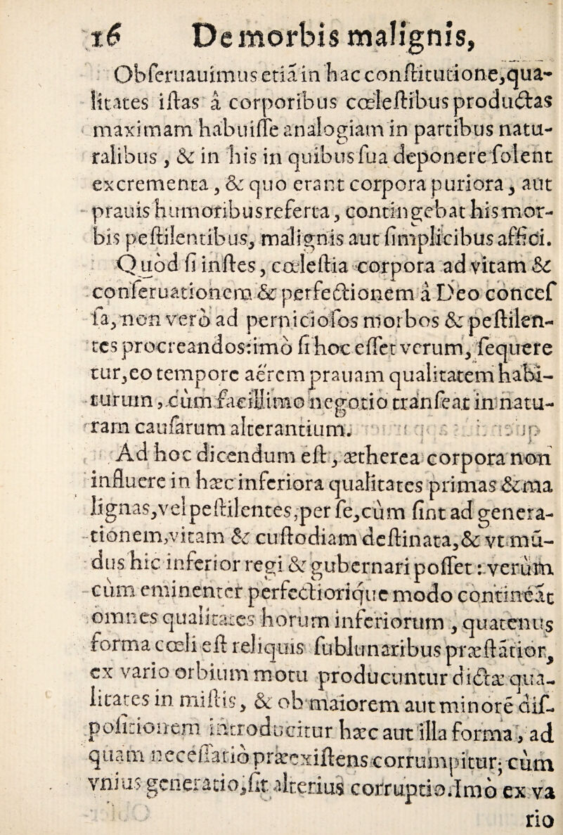 Obferuauimus etiam Ii ac conftitudo&e, qua¬ litates illas a corporibus cceleftibus producas maximam habuilfe analogiam in partibus natu¬ ralibus , & in bis in quibusfua deponere folent excrementa, & quo erant corpora puriora, aut prauis humoribus referta, contingebat bismot- aus, mairffms aut ii , caleilia corpora ad vitam &c conferuationera & perfedlionem a Deo concef ia, non vero ad pemicioCbs morbos & peftilen- : t- L esprocr • 0 :rmo verum,. tur,eo tempore aeremprauam turum ,,dum faciSimo hebode uere  y* m i'■ innatu- '? * -rt . v vi r: riSfip i turum ?cum trana cau Ad hoc dicendum eft, setherea corpora non influere in hxc inferiora qualitates primas &raa lignas, vei pe ilii entes,per fe,cum fint ad genera- tionem,vitam & cuftodiam deflinata,& vt mu- dus hic inferior regi Ik gubernari poflet r veruttn, cum eminenter perfecti orique modo contineat omnes qualitates horum inferiorum :, quatenus forma cceli eil reliquis fublunaribus praedatior, cx vario orbium motu producuntur didta; qua¬ litates in miliis, & ob maiorem aut minore dif- p olido irem introducitur haec aut illa forma, ad rsee q ti 3 m n wv iypiA c aiucus c orrumpitur; cum vilius genei ado,ht alterius corruptio ;imo cx va *■ b • no