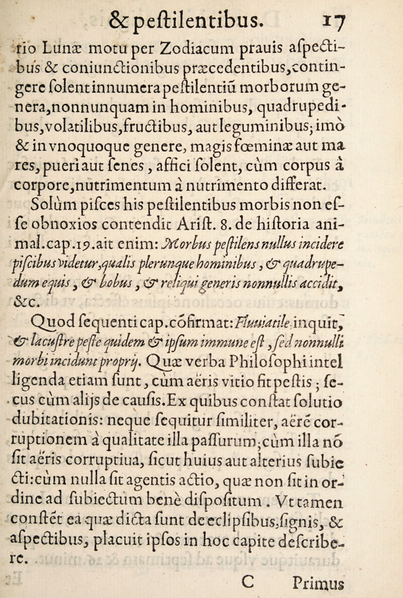 e ]e- &peftilentibus. 17 rio Lnnx motu per Zodiacum prauis afpedi- bu‘s & coniundionibus pr^cedentibus,contin- gerc folentinnumerapellilentiu. morborum ge- nera,nonn unquam in hominibus, quadrupedi- bus,voIatiIibus,frudibus, aut leguminibus-imo &c in vnoquoque genere, magis feminat aut ma res, pueri aut fcnes, affici folent, cum corpus a corpore,nutrimentum a nutrimento differat. Solum pifccs his peftilentibus morbis non ef- fe obnoxios contendit Arifl. 8. de hifforia ani- maLcap .ip.ait enim: Morbuspe dilens nullus incidam pifcibus Videtur qualis plerunque hominibus, & quadrupe¬ dum equis, & holus, 0* reliqui genens nonnullis accidit, &c. Quod fequenti cap. cofirmat: Tluuiatile, inq uir^ 0 lacuflrepejle quidem & ipjum immune efl 3fed nonnulli morbi inciduntproprif. Quae verba Philofophiintel ligcnda etiam funt, cum aeris vitio fitpeflis; fe- ■ cus cum alijs de caufis.Ex quibus conflat folutio dubitationis: neque fequitur fimiliter, aere cor¬ ruptionem a qualitate illa paffuriim-cum illa no fit aeris corruptiua, ficut huius aut alterius fubic di:cum nulla fit agentis adio, quatnon fit in or¬ dine ad fubiedum bene difpofitum . Vt tamen conflet ea quat di da funt decclipfibus.fignis, Sc afpcdibus, placuit ipfos in hoc capite defcribe- rc. Primus