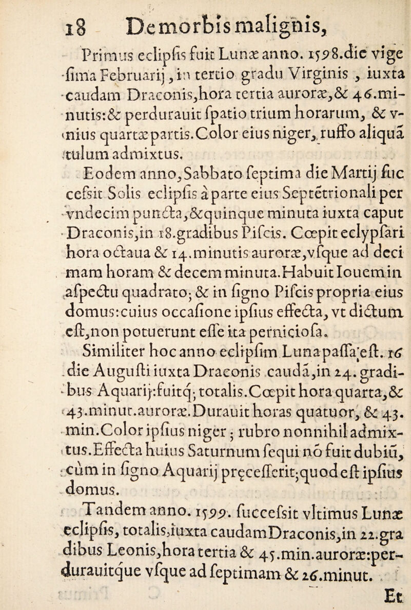 Primus edipfls fuit Lunas anno. 155?8.dic vige ‘limia Februarii , in terdo gradu Virginis , iuxta -caudam Draconis,hora tertia auroras,& 46.1x11- nutis:& perdurauit fpatio trium horarum, & v- tnius quartas partis. Color eius niger,, ruiffo aliqua ,'tulum admixtus. Eodem anno,Sabbato feptima dieMartij £ic cefsit Solis ecliplis a parte eius Septetrionali per vndecim pun<5ta,&quinque minuta iuxta caput Draconis,in 18.gradibus Pifcis. C cepit eelypfari hora ottaua & 14.minutis auroras,vfque ad dcci mana horam & decemminuta.Habuitlouetrdn afpe&u quadrato- & in figno Pifcis propria eius domus:cuius occafione ipfius effedta, vt didtum cfl:,non potuerunt e fle ita perniciofa. Similiter hoc anno eelrpfim Lunapaflaeft. t6 die Augufti iuxta Draconis cauda,in 24. gradi¬ bus Aquarijsfuitq- totalis.Coepit hora quarta,&: < 43.minut.auroras. Durauit horas quatuor, &c 43. min.Color ipfius niger 5 rubro nonnihil admix- itus.Effedlahuius Saturnum fequi no fuit dubiu, • cum in figno Aquarij prgcefleriqquodefl: ipfius domus. Tandem anno. 1^99. fuccefsit vltimus Lunae eclipfis, totalis, iuxta caudamDraconis,in 22.gra dihus Leonis,hora tertia Sc 45.min.auroras:per- durauitque vfque ad feptimam & atf.minut. ,