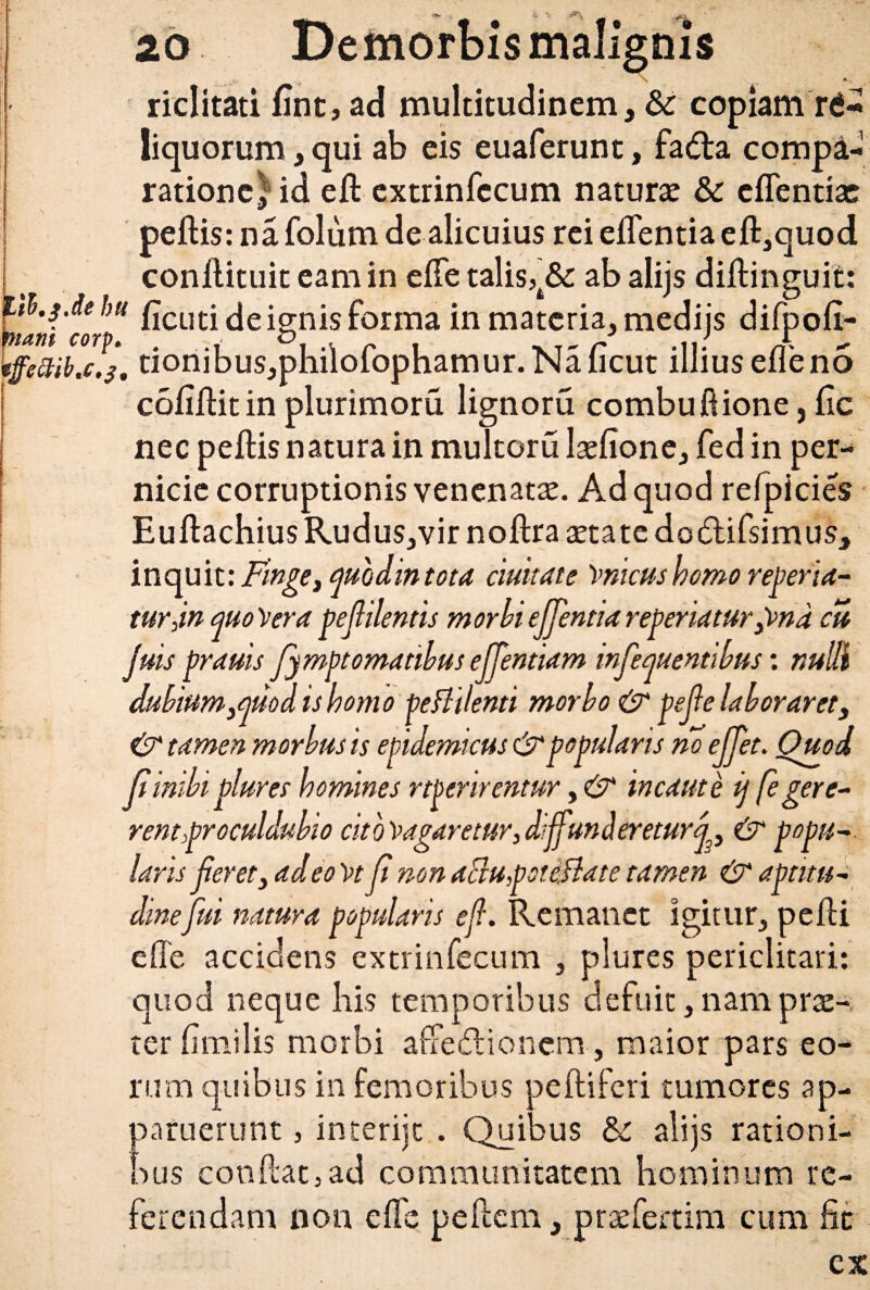 \ A . riditati fint, ad multitudinem, & copiam rd-I liquorum, qui ab eis euaferunt, fadta compa¬ ratione; id eft extrinfccum naturae & eflentias peftis: na folum de alicuius rei eflentia eft,quod conftituit eam in efle talis,t& ab alijs diftinguit: alni'eo!*1* ^CL1£i de ignis forma in materia, medijs difpofi- iffeZtihc.j. tionibus,philofophamur. Na ficut illiusefleno cofiflitin plurimoru lignoru combuftione, fic nec peftis natura in multoru laeftone, fed in per¬ nicie corruptionis venenatae. Ad quod refpicies Euftachius Rudus,vir noftra aetate do&ifsimus, inquit: Finge 3 modintcta duitate 'vmcushomo reperia- turjn quoVera pejlilentis morbiejjentiarepedaturp>nd cu Juis prauis fympt ornatibus ejjentiam infequentibus: nulli dubium3quod is homo peBdenti morbo & pejie laboraret3 & tamen morbus is epidemicus & popularis no ejjet. Ouod Ji inibi plures homines rtperirentur, & incaute ij fegere¬ rentproculdubio cito^agaretur,diffundereturj3 & popu~ laris jieret, adeo Vr ji non aBupotidlate tamen & aptitu- dinefui natura popularis efl. Remanet igitur, pefti efte accidens extrinfecum , plures periclitari: quod neque bis temporibus defuit, nam prae¬ ter fimilis morbi afredionem, maior pars eo¬ rum quibus in femoribus peftiferi tumores ap¬ paruerunt , interiit . (Quibus Sc alijs rationi¬ bus conftat,ad communitatem hominum re¬ ferendam non e fle peftem, praefertim cum fic ex f h