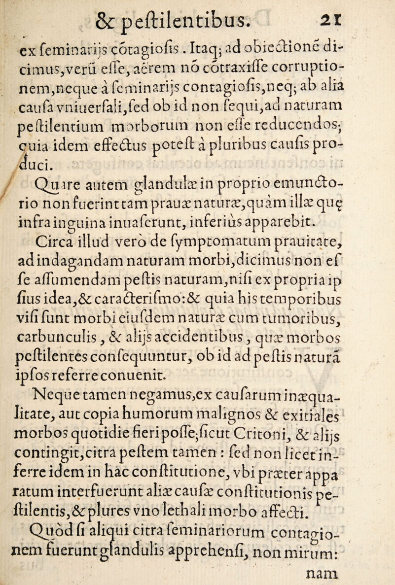 ex feminarijs' cotagiolis. Itaq; ad obieetione di¬ cimus,veru dic, aerem no cotraxiffe corruptio¬ nem, neque a feminarijs contagiofis,neq; ab alia caufa vniuerfaSijled ob id non (equi,ad naturam pelli! cuia duci. Quare autem glandulas in proprio emundo- rio non fuerinttam p r au as n at u ne, qu ara illas qii£ infra inguina inuaferunt, inferius apparebit. Circa illud vero de fymptomatum prauitate, adindagandam naturam morbi,dicimusnon ef fe aflumendam pellis naturam,nili ex propria ip fius idea,&caraderifmo:&: quia his temporibus vili funt morbi eiufdem naturas cum tumoribus, carbunculis, &c aliis accidentibus, qua: morbos pcllilentes confequuntur, ob id ad pellis natura ipfos referre conuenit. Neque tamen negamus,ex caularum inaequa¬ litate, aut copia humorum malignos & exitiales morbos quotidie fieripolle^licut Critoni, Sc alijs contingit,eitra pellem tamen : fed non licet in¬ ferre idem in hac conllitutione, vbipraeter appa ratum interfuerunt aliascaufas conlfitutionis pe- llilentiSj&pluresviio lethalimorbo affecti. Quod fi aliqui citra feminariorum contao-jo- nem fuerunt glandulis apprehenli, non mirum: ,. * ’ ■' i 4i ‘t\ nam entium morborum non effe reducendos- idem elfedus potell a pluribus caufis pro-
