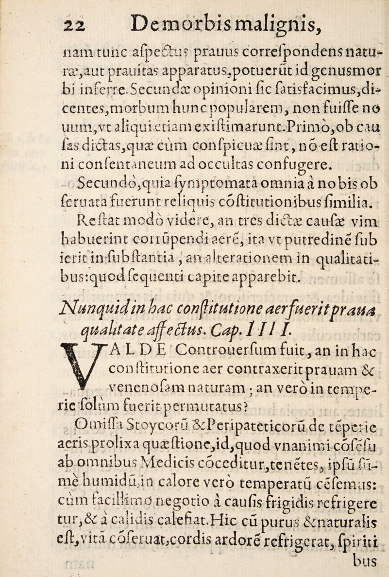 nis. nam ttiiic afpe£hi? prauus correiponclens natu¬ ra.’, a ut prauitas apparatus,potuerut id genusmor bi inferre. Secundae opinioni lic farisfacimus,di- centeSjmorbum hunc popularem, non fiiilTe no uiimyvt aliqui etiam exiftimarunt.Primo,ob cau fasdietas,qua: ciim oonfpicutefin-t, noeft ratio¬ ni confentaneum ad occultas confugere. Secundo,quia fynlptomata omnia a nobis ob feruatafuerunt reliquis coHitutionibusfimilia. Reftat modo videre, an tres dicite caufte vim habuerint corrupendi aere, ita vt putredine fub ierit in fubftantia, an alteratiqnem in busrquodfcquenti capite apparebit. qualitati- Jtdunquidin hac constitutione aerfueritpraua qualitate affectus. Cap. I I11. A L D E Controuerftim fuit , an in hac conftitutione aer contraxerit prauam Sc venenofam naturam; an vero in tempe¬ rie folii m fuerit permutatus? ,On>iffa Stoycoru &Peripateticoru de tepcrie aeris prolixa quadl:ione,id,quod vnariimi cofefu ab omnibus Medicis c6ceditur,tenetes5 ipfu.fx- me humidufn calore vero temperatu celemus: cum facillimo negotio a caulis frigidis refrigere tur,& a calidis calefiat.Hic cu purus Scnaturalis eil,vita coferuat,cordis ardore refrigerat, fpiriti bus
