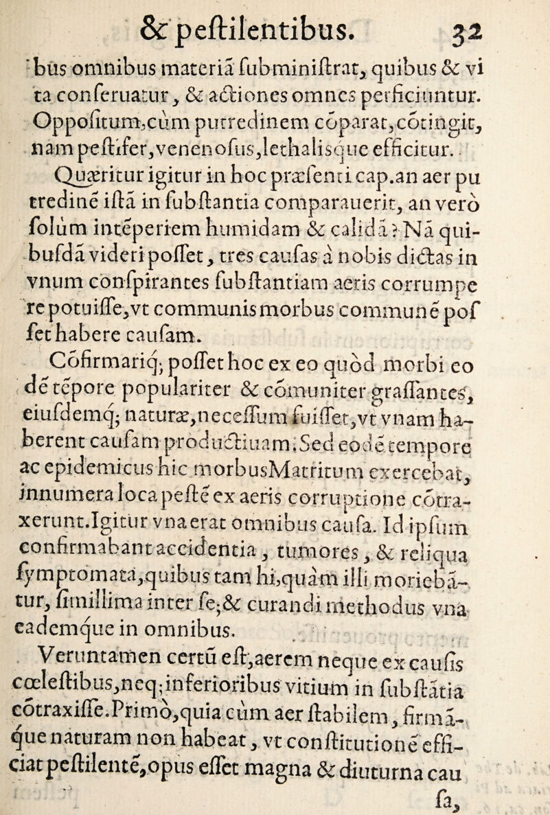 bus omnibus materia fubminiftr.it, quibus & vi ta conferuatur, & actiones omnes perficiuntur. Oppofitum,cum putredinem coparat.cotingit, nam peftifer,venenofus,lethalisque efficitur. Quteritur igitur in boc prafenti cap.an aer pu tredine ifta in fubftantia comparauerit, an vero folum inteperiem humidam & calida? Na qui- bufda videripoftet, tres caufas a nobis didas in vnum confpirantes fubftantiam aeris corrumpe repotui{Te,vt communis morbus commune pof fet habere caufam. Cofirmariqj poffetboc ex eo quod morbi eo de tepore populariter & comuniter graftantes, eiufdemq- natura,neceftum fui(Tet,vtvnam ha¬ berent caufa m prod udi.ua m .Sed eo de tempore ac epidemicus bic morbusMatritum exercebat, innumera locapefte ex aeris corruptione c.otra- xerunt.Igitur vnaerat omnibus caufa. Id ipfum confirmabant accidentia, tumores, & reliqua fy m pt o m a ta, q uib u s tam hi,quam ilii morieba¬ tur, fitniliima inter k-Sc curandirriethodus vna eademque in omnibus. 1 „ * • * ■ < Venmtamen certu eft,aerem neque ex caufis coeleftibus,neq;inferioribus vitium in fubftatia c5traxifte.Primb,quia cum aer ftabilem, firma- que naturam non habeat, vt conftitutione effi¬ ciat peftilente,opus eftet magna 3c diuturna cau fa.