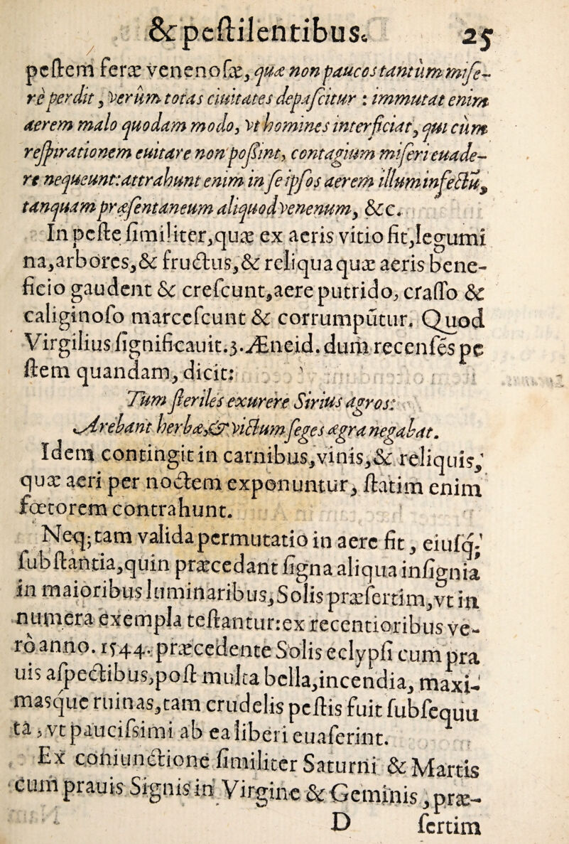 pcftem ferx veneno fx, qit* non paucos tantum mi fe¬ re pcnht , Verum totas duitates degafatur : immutat enim aerem malo quodam modo, vt homines interfciaty qm cum rejjnrdtionem culture nonpofint, contagium miferieuade- rt nequeunt: attrahunt emm infeigfos aerem illuminfeSlu9 tunquam brafntaneum aliquo dvenenumy &cc. In pcfte fimi!iter,qux ex «ieris vitiofitjegumi na,arbdrcs,&: fru&us,& reliqua qux aeris bene¬ ficio gaudent 6c crefcunt,aere putrido, craffo & caliginofo marccfcuat corrumputur. Quod Virgilius fignificauit.j.^neid. dum recenfes pe . J - i s exurere Sirius agros: &. viciumfeges agra negabat. Idem contingit in carnibus, vinis,& qux aeri per noctem exponuntur quis, m enim tam valida permutatio in aere fit, eiufqj .jcjuin prxcedant figna aliqua infignia in maioribus 1 uminarib us, S olis prxferti m ,vt in numera exempla teftantunex recentioribus ve¬ ro anno. if44. prxcedente Solis eclypli cum pra rns arpectibus>poiI multa bclla,incendia, maxi- masque ruinas,tam crudelis pellisfuit fubfequu ta, vt paucifsimi ab ea liberi euaferint. 1 Ex coniundione fimiliter Saturni & Martis cum orauis Sivnisiri Vir™„ D fcrtim