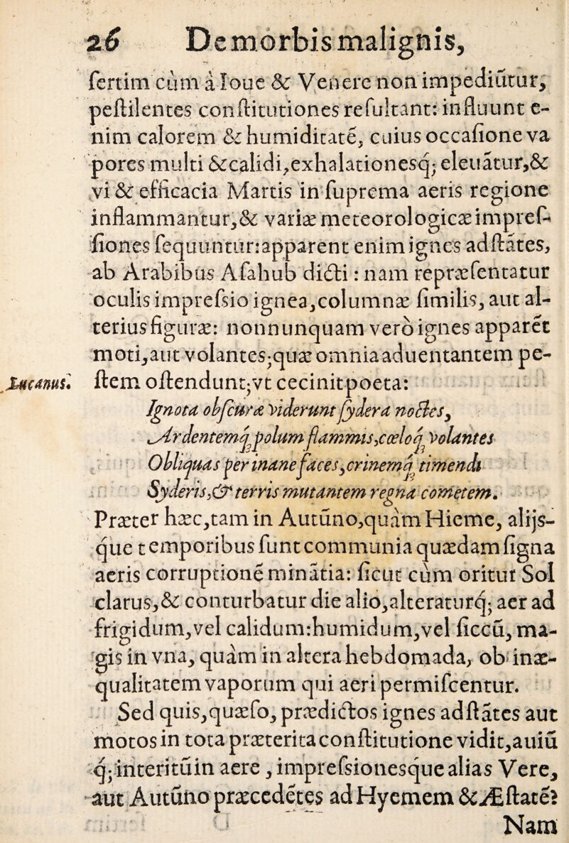 tetanus. 1 * fertiim Cum aloae & Venere nonim itur peftilentes conftitutiones refultant: influunt e- nim calorem & humiditate, cuius occafione va pores multi «Secalidhexhalationesq; eleuatur,& inflammantur,& varite meteorologic^impref- fiones fequunturrapparent enim ignes adftates, ab Arabibus Afahub didti: nam reprcefentatur oculis imprefsio ignea,columna* fimi lis, aut al¬ terius figura: notmuncjuam vero ignes apparet moti,aut volantes^quacomniaaduentantem pe- ftem ofiendunqvt cecinitpoeta: Ignota obfcura Viderunt fydera nolles, ^Ardentemppolum flammis,coelod Volantes Obliquas j?er inanepices, crinema timendi deris,&terris mutantem regna cometem. Praeter hsc,tam in Autuno,quam Hieme, alijs- que t emp oribus funt communia quasdam figna aeris corruptione minatia: ficut cum oritur Sol clarus,&: conturbatur die alio,alteraturcj; aer ad frigidum,vel calidum:humidum,vel ficcu, ma¬ gis in vna, quam in altera hebdomada, ob inas- qualitatem vaporum qui aeri permifeentur. Sed quis,qu3efo, praedictos ignes ad flates aut motos in tota praeterita conftitutione vidit,auiu q; interituin aere, imprefsionesque alias Vere, emem flate? Nam