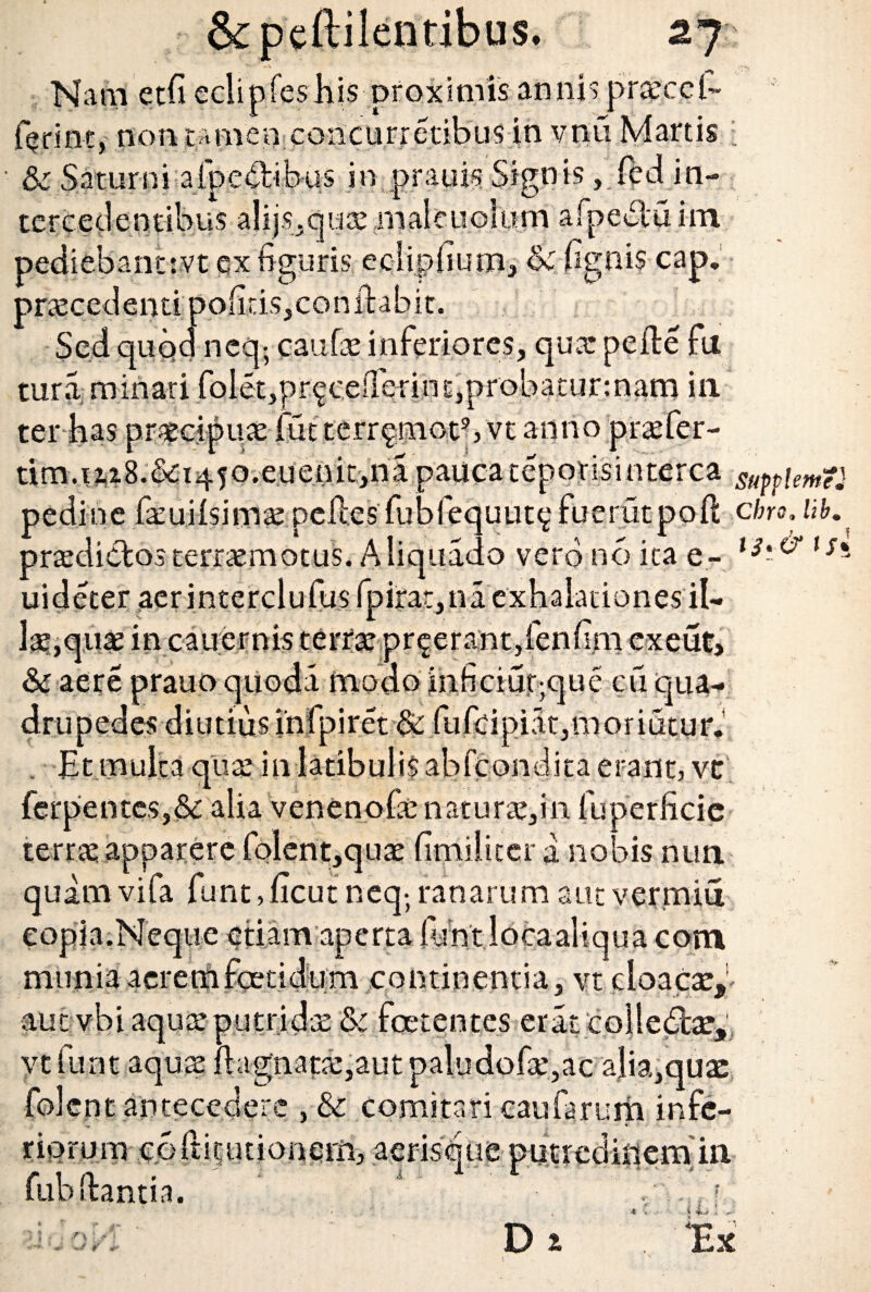 2J Nam etfi eclipfeshis proximis annis pn£ccl~ feriet, non tamen coiicurretibus in vnti Martis i & Saturni afpedibus in prauis Sign is, ledin¬ tercedentibus alijs.quo male udum afpebtu im pediebantrvt ex figuris ecliphum, & fignis cap, procedenti pofitis,conftafiit. Sed quod neq; caufo inferiores, quo pefte fu tura minati foiet,pr^cefierint,probatur:nam in ter has procipuo fut terr^mot9, vt anno profer- tim.ii2.B.&:i450.euenit,na paucatepotisinterca g^piemt} pedi ne fouHsimo pelles fubfequut? fuerutpoft cbro. lib. prodictos terromotus. Aliquado vero no ita e- l3' °‘ls* uideter acrinterclufus fpirar,na exhalationes il¬ lo,quo in cauernis terro pr^erant,fenfim cxeut, & aere prauo quoda modo inficiuqque cu qua¬ drupedes diutius infpiret &c fufcipi5.t,mo r i u t y r ♦ , Et mulca quoin latibulis abfcondita erant, vt ferpentes,&: alia venenofo nat uro, in fuperficic terro apparere folent,quo fimiliter a nobis nun. quam vifa funt,ficut neq-, ranarum aut vermiu lue etiam aperta funtlocaaliqua com continentia, vt cloacae,1- munia aere aut vbiaquo putrido & foetentes erat colle&ae, vt funt aquo ftagnato,aut paludofo,ac alia,quae folcnt antecedere , & comitari caufarum infe¬ riorum coftitutionem, aerisque putredbiemin fub dantia. «<, ■■ i ii D z Ex