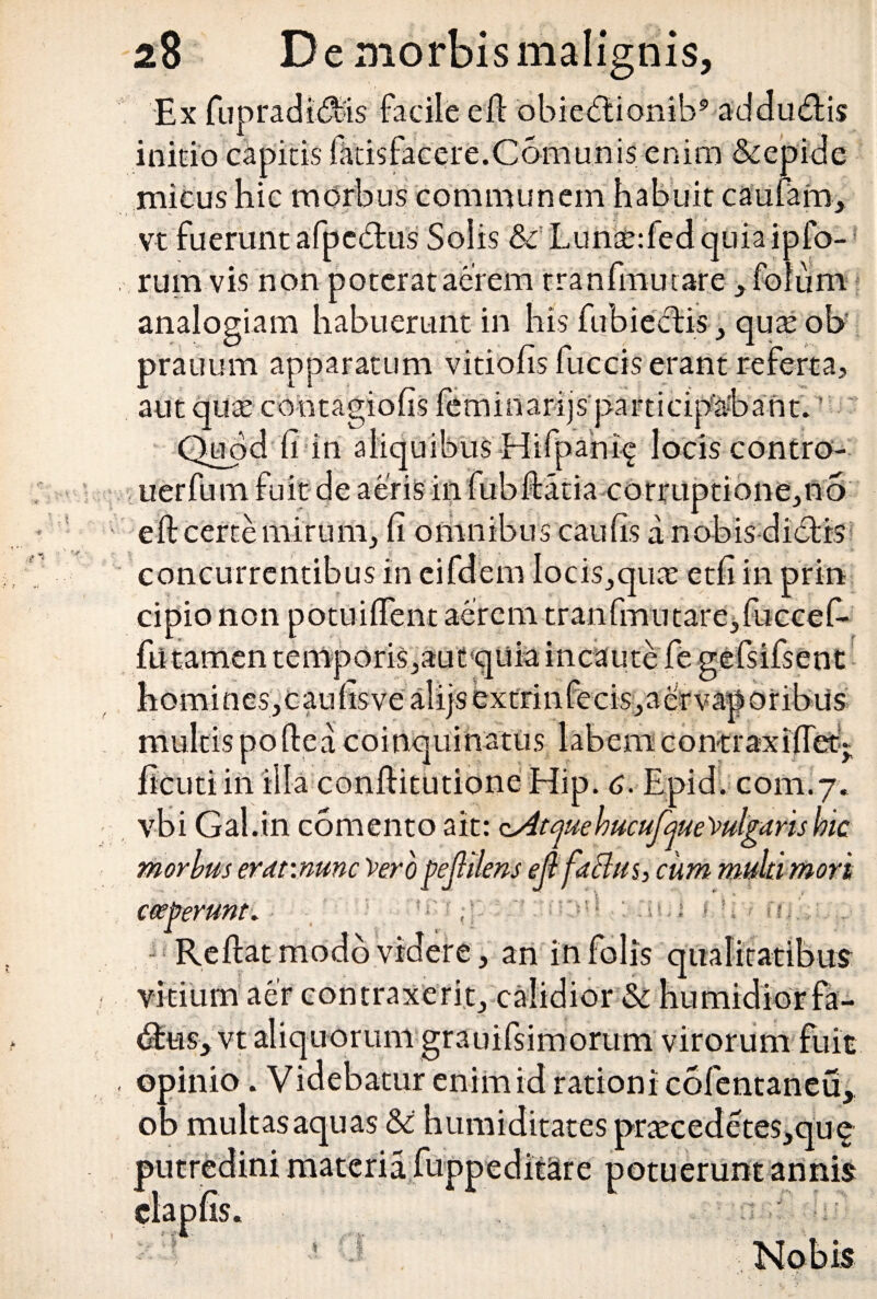 Ex fupradidiis facile eft obicdtionib9 addudlis inicio capitis fatisfacere.Camunis enim &epide micus hic morbus communem habuit cautam, vt fuerunt afpcdtus Solis & Luncededquiaipfo- rum vis non poterat aerem tranfmutare ,foium analogiam habuerunt in his fubiectis , qua; ob prauum apparatum vitiofis fuccis erant referta, aut qute contagiofis leminarijs participabant. Quod fi in aliquibus Hifpani^ lociscontro- uerfum fuit de aeris in fubftatia corruptione,n5 eft certe mirum, fi omnibus caufis a nobis didii <-> 3 concurrentibus in eifdem Iocis,qua; etfi in cipio non potuiflent aerem tranfmutare,fuccefi' fii tamen temporis,aut qiiia incaute fe gefsifsent homines,caufisvealijsextrinfecis,aervaporibus multis poftea coinquinatus labemcontraxifTet* com.7: «t. • - m uia conltitutione Mip. c. vbi Gal.in comento ait: cAtjuehucuJqueVulgdrishic morhus erdv.mnc Vero pejlilens ejlfaffus, cum multi mori coeperunt. ■Reftat modo videre , an infolis qualitatibus vitium aer contraxerit, calidior & humidiorfa- dfcus, vt aliquorum grauifsimorum virorum fuit opinio. Videbatur enim id rationi cofentaneu, ob multas aquas &: humiditates prteeedetes,qu£ _j:«: materia fuppeditare potuerunt annis