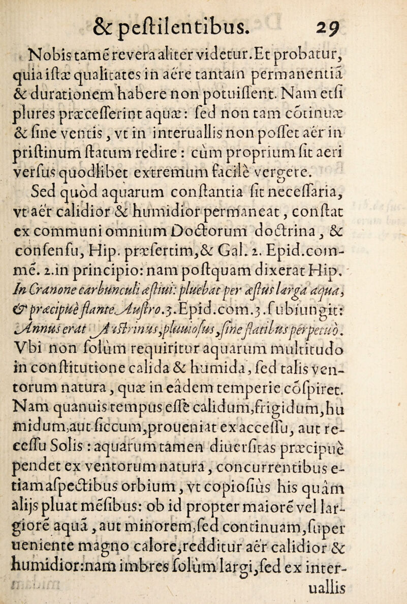 Nobis tam e revera aliter videtur.Et probatur, quiaiftte qualitates in aere tantam permanentia 6c durationem habere non potuiflent. Nam edi plures pratcefferint aquar : fed non tam cotintue & fine ventis, vt in interuallis non polfet aer in. priftinum ftatum redire : cum proprium fit aeri verfus quodlibet extremum facile vergere. Sed quod aquarum conflantia htnecefiaria, * \ 1 | ^ ■_ ^ 1 ‘ -i vt aer calidior& humidior permaneat, confiat ex communi omnium Dodforum doftrina, &c confenfu, Hip. prcfertim,&: Gal. i. Epid.com- me. 2.in principio: nam poftquam dixerat Hip, In Cranone carbunculi afhm: pluektt per ajlatlarga ama, &pracipke flante^ujlro. 5. Epid.com. 3 .fiibiungit: ^Annus erat ^4 -tlinnus pphwofus Jtne flatibus perpetuo. Vbi non folum requiritur aquarum multitudo in confiitutione calida & humida, fed talis ven¬ torum natura, qute in eadem temperie cofpiret. Nam quanuis tempus efih calidum,frigidum,hu midum,aut ficcum,proueniat ex accelfu, aut re- cefiu Solis : aquarum tamen diuerfitas prtecipue pendet ex ventorum natura, concurrentibus e- tiamafpedibus orbium, vt copiofius his quam alijs pluat mefibus: ob id propter maiore vel lar¬ giore aqua ,aut minorem,fed continuam,fuper ueniente magno calore,redditur aer calidior Sz humidiormam imbres folum largi,fed ex inter¬ uallis