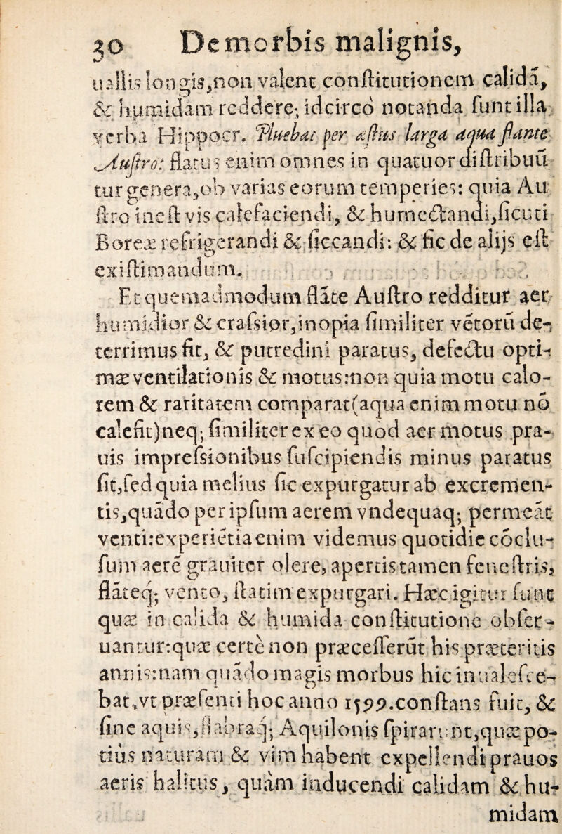 u aliis Io agis,non valent conflitutionem calida, & humidam reddere- idcirco notanda funtilla verba Hippocr. ‘fluebai per dflus Urgo, ama flante ^Aufiro: flatu? enim omnes in quatuoraiftribuu tur genera,ob varias eorum temperies: quia Au ftro me A vis calefaciendi, & hurne<5tandi,ficuti Boreae refrigerandi & ficcandi: & fic de alijs eil exi (limandum* Et quemadmodum flate Auflro redditur aer bumidior & crafsipr,inopia fimiliter vetoru de¬ terrimus fit, & putredini paratus, defcdbu opti-. mx ventilationis $c motus.-non quia motu calo- o • / 1 • rem & raritatem comparat(aqua enim motu no ca!efit)neq-, fimiliter ex eo quod aer motus pra- uis imprefsionibus fufcipiendis minus paratus fit,fed quia melius fic expurgatur ab excremen- tis,quado peripfum aerem vndequaq- permeat venri.-experietiaenim videmus quotidie coclu- fum aere grauitcr olere, apertis tamen feneftiisj flateq; vento, flatim expurgari. Hxc igitur funt quo in calida &c h umida conflitutione obler- uanturtqute certe non praecefierut his proteritis annismam quado magis morbus hic inualefce- bat,vt praefenti hoc anno i^.confhns fuit, & fine aquis,ilabraq; Aquilonis fpirari;nt,quopo- tius naturam & vim habent expellendi prauos aeris halitus, quam inducendi calidam &hu- midam