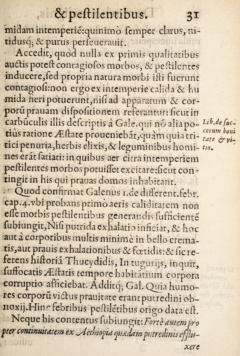 midam intcmperierquinimo femper clarus, ni- tidusq- Sc purus perfeuerauic. - Accedit, quod nulla ex primis qualitatibus audispoteft contagiofos morbos, & peflilcntcs inducere,fed propria natura morbi illi fuerunt contagiolhnon ergo ex intemperie calida & hu nuda fieri potuerunt,nifi ad apparatu m & cor- poruprauam difpofitioiitm referantur: licutin carbuculis illis deferiptis a Gale.qui no alia po¬ tius ratione y£ flate proueniebat,quam quia tri¬ tici penuria,lierbis elixis,& leguminibus homi¬ nes erat fatiati: in quibus aer citra intemperiem peflilentes morbos potuillet excitare:ficut con - tingit in his qui prauas domos inhabitant, r' Quod confirmat Galenus i.de diderent.febr. cap.4.vbi probans primo aeris caliditatem non efiemorbispellilentibus generandis fufficiente fubiungit,Nifi putrida exhalatio inficiat, & hoc aut a corporibus multis minime in bello crema- tis,aut prauis exhalationibus Sc fetidis: & fic re¬ ferens hillor i a Thucydidis, In tuguriis, inquit, fuflocatis Edatis tempore habicatium corpora corruptio afficiebat. Additcj- Gal. Quia humo¬ res corporu vidus prauitate erant putredini ob- noxij.Hinr febribus pelhletibus origo data efh Neque his contentus fu b i u n gi t: Fort e autem vto pter continuitatem ex ^Aethiopia quadam putredinis efjlu- eJ ’ • ' xere Lib.de fuc- eorum boni tat e &yi«* .j tiom