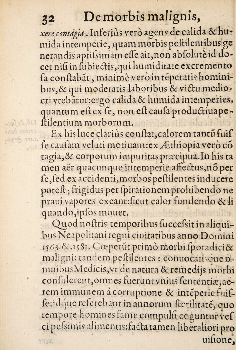 xere contagia . Inferius vero agens de calida & hu- mida intemperie, quam morbis peflilentibus ge nerandis aptifsimam efle ait,non abfoluteid do¬ cet nili in fubie£tis,qui humiditate excremento fa conflabat, minime veroin teperatishomini¬ bus^ qui moderatis laboribus & vidlu medio¬ cri vtebatunergo calida& humida intemperies, quantum efl ex fe, non eflcaufaprodudliuape- ftilentium morborum. Ex his luce clarius conflat,calorem tantu fuif fe caufam velati mociuamrex yEthiopia vero co tagia,& corporum impuritas praccipuaJn his ta men aer quacunque intemperie affectus,no per fe,fed ex accidenti,morbos pe flilentes inducere potefl; frigidus per fpirationemprohibendo ne praui vapores exeant:ficut calor fundendo & li quando,ipfos mouet. Quod noflris temporibus fuccefsitin aliqui¬ bus Neapolitani regni duitatibus anno Domini 1565.&. 1581. Ccepcrut primo morbi fporadici& maligni: tandem pe flilentes: conuocacivque o- mnibusMcdicis,vt de natura & remedijs morbi confulerent,omnes fueruntvnius fententite,ae- rem immunem a corruptione & inteperie fuif- feridq ue referebant in annorum flerilitate, quo tempore homines fame cornpulfi cog cipefsimis nlimentis:fada tamen libe unturvef >ro uifione.