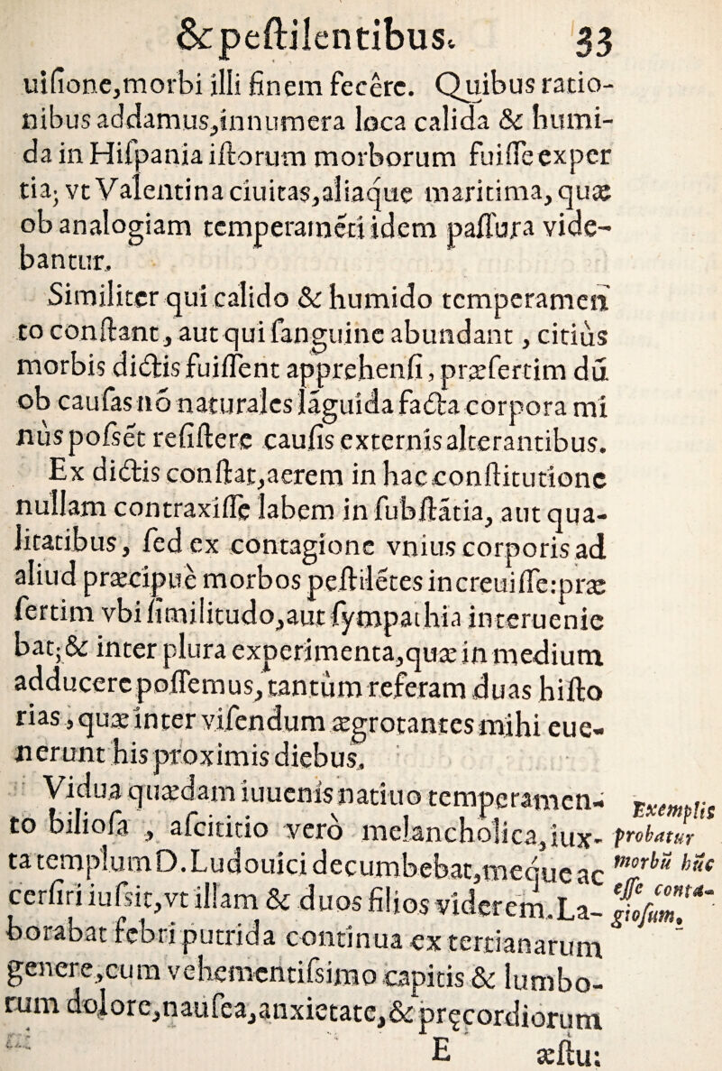 uifione,morbi illi finem fecere. Quibus ratio¬ nibus addamus-finnumera loca calida Sc humi- da in Hilpania illorum morborum fuifieexper tia> vt Valentina ciuita$,aliaque maritima, qux. ob analogiam temp.eram.cci idem pafibra vide¬ bantur,. r Similiter qui calido & bumido tcmperamen to confiant , aut qui fanguine abundant, citius morbis didis fuiflent apprehenfi, pratfertim du ob caufasno naturales laguida fada corpora mi nuspolset refifiere caufis externis alterantibus. Ex didis confiat,aerem inhaceonfiitutione nullam contraxifie labem in fubfiatia, aut qua¬ litatibus, fed ex contagione vnius corporis ad aliud praecipue morbos peftiletes increuiflerprte fertim vbi limi!itudo,aut fympaihLi interuenie bat; & inter plura experimenta,qute in medium adducere pollemus, tantum referam duas hifto rias, quae in ter vifendum .aegrotantes mihi cue- nerunt his proximis diebus. Vidua quaedam iuucnisnattuo tempcramcn- txmp!h td biliofa , afcititio vero melancholica,iux- Pr°btttur tatemplumO.Ludouicidecumbebat,mequeac morb“ cerfiri iufsic.vt illam & duos filios viderem.La- borabat iebn putrida continua ex tertianarum gener e, cum vehcmentiisimo capitis & lumbo- rnm do|ore,naiifea,anxictate,&pr^cordiorutit U . ‘  ' E aejfiu: