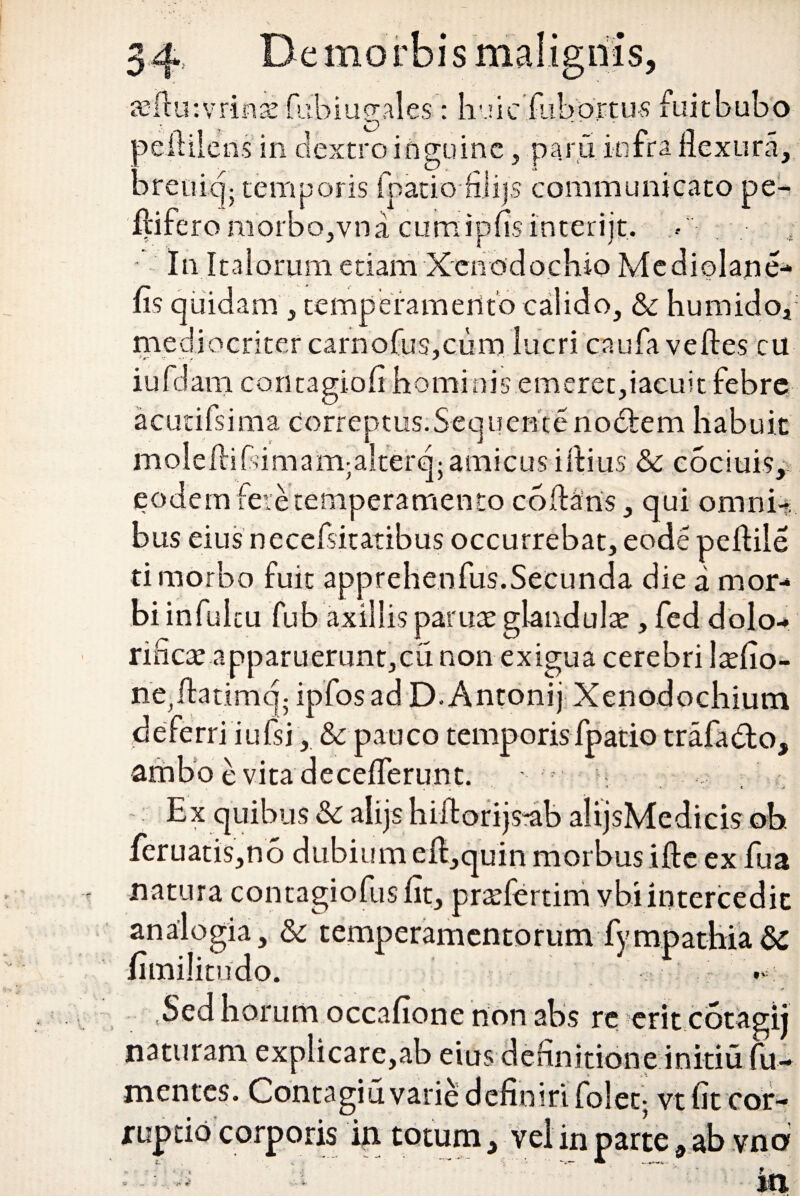 «ftutvrinae fiibiugales: huic fubprtus fuitbubo oefiilens in dextro inguine, paru infra flexura, arenicjj temporis (patio fiiijs communicato pe¬ ltifero morbo,vna cumipfis interijt. •• • In Italorum etiam Xenodochio Mediolane- fis quida m , temperamento calido, & humido, mediocriter carnofus,cum lucri caufa veftes cu iufdani contagiofi hominis emeret,iacuit febre acucifsima Correptus. Sequ en t e no6lem habui t moleftihimam;alterq;amicus iflius & cociuis, eodem fere temperamento coflans, qui omnh bus eiusnecefsitatibus occurrebat, eodepeflile ti morbo fuit apprehenfus.Secunda die a mor¬ bi infuicu fub axillis paruae glandula , fed dolo- rinex apparuerunt,cu non exigua cerebri laefio- ne^flatimq- ipfosad D. Antonij Xenodochium deferri iufsi, & pauco temporis fpatio trafado, ambo e vita deceflerunt. * « c -J Ex quibus & alijs hiitorijs-ab alijsMedieis ob. feruatis,no dubium eft,quin morbus ifte ex fua natura contagiofusfit, prtefertim vbi intercedit analogia, & temperamentorum fympathia nmilitndo. Sed horum occafione non abs re erit cotagij naturam explicare,ab eius definitione initiu fu- mentes. Contagiu varie definiri foleq vt iit cor¬ ruptio corporis in totum 3 vel in parte 9 ab vno