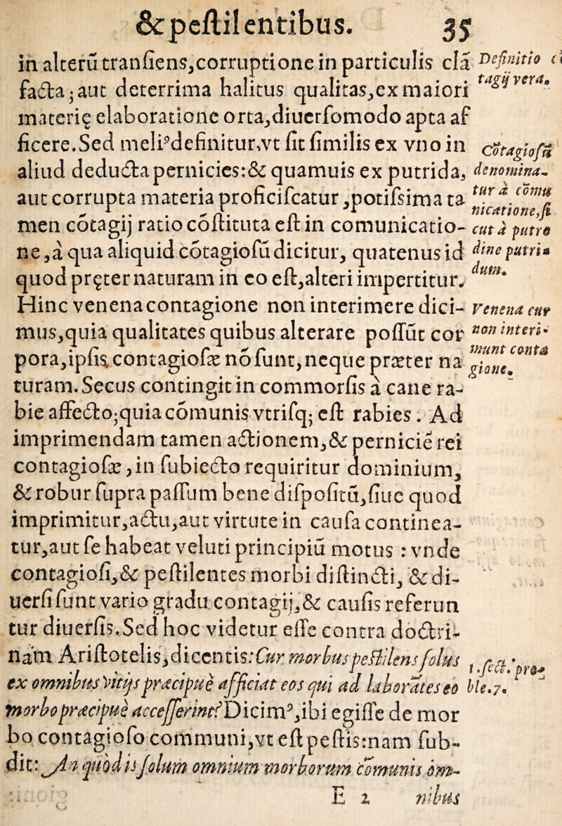 in alterutranliens,corruptione in particulis cla Definiti» t\ fadajaut deterrima halitus quaIitas,exmaiori tagt*vera* materie elaboratione orta,diuerfomodo apta af ficere.Sed melipdefinitur,vt ht fimilis ex vnoin cotagiofm aliud deduda pernicies:& quamuis ex putrida, denomina. aut corrupta materia proficifcatur ,potifsima ta men cotagij ratio coiututaeltin comumcatio- cuta putre ne ,a qua aliquid cotagiofu dicitur, quatenus id dine patri* quod pr^ter naturam in eo eft,alteri impertitur, dtim' Hinc venena contagione non interimere dici- venena ent mus,quia qualitates quibus alterare polTut cor nan inteYi' pora,iplis4contagioltenolunt,nequepneter na giotUt turam. Secus contingit in commorlis a cane ra¬ bie affe&o-quiac6munisvtrifq; cfl rabies. Ad imprimendam tamen adionem,& pernicie rei contagiofaejin fubiedorequiritur dominium, & robur fuprapalTum benedifpolitu,liue quod imprimitur,adu,aut virtute in caufa continea- tur,aut fe habeat veluti principia motus: vnde contagi oli, & peftilentes morbi di Aindi, &di- uerlillint vario gradu contagij,& caulis referun tur diuerlis.Sed hoc videtur elTe contra dodri- na’m Ariftotelis,diccntis:C«r moriuspeBilensfotus t -pr ex omnibus Vitijs praefui afficiat eos epii ad laborat es eo Me. 7!1 * morbo praefui accefferintf D i c i m3, i b i egi fle de mor bo contagiofo communi,vt efl pefllsmam fub~ dic: fiodis fotum omnium morborum comunis bm- . V