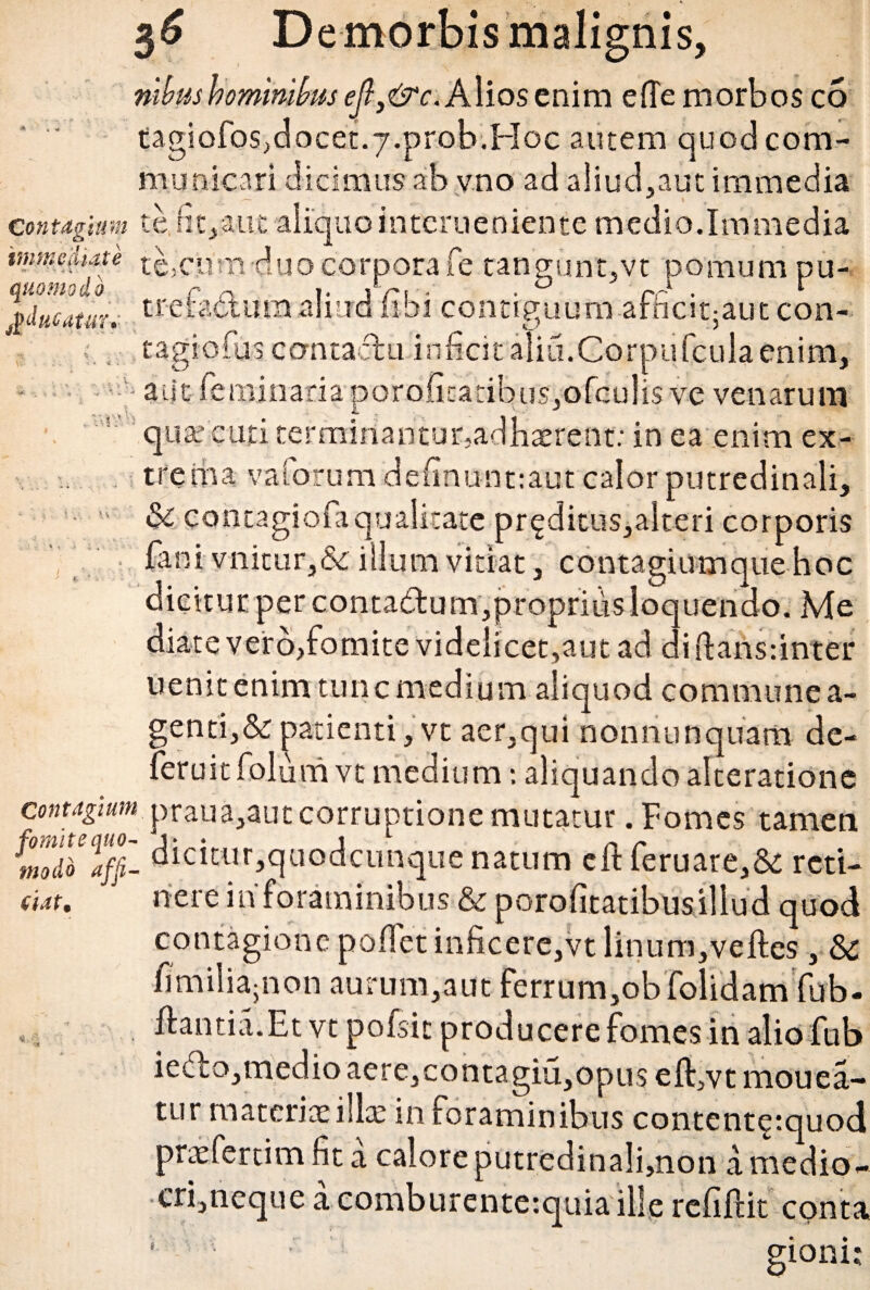 nlbus hominibus efls&c. Alios enim e (Te morbos co tagiofos,docet.7.prob.Hoc autem quod com¬ municari dicimus ab vno ad aliud,aut immedia contagium te, fit, aut aliquointcrueniente medio.Immedia immediate ,te,cum duo corpora i e tan gunt,vt pomum pu- quomodo r n >. ,V, - . 0 r-‘ . r pducatan tretattumaliud libi contiguum arnciqaut con- .tagiofuscontadu infecit alia.Corpufcula enim, • - aut i e minari a por oficatib us,o fcu 1 is ve venarum quat enti terminantur,adhaerent: in ea enim ex¬ trema vaforumdefinunt:aut calor putredinali,  & contagiofa qualitate pr^ditus,alteri corporis fani vnicur,&illum vitiat , contagiumque hoc dicitur per contadum,propriiisloquendo. Me diate vero,fomite videlicet,aut ad diftansunter uenitenim tunc medium aliquod commune a- genti,& patienti, vt aer,qui nonno n quam de- feruitfolum vt medium; aliquando alteratione contagium praua,aut corruptione mutatur. Fomes tamen mot'o%- dicitur,quodcunque natum eft feruare,& reti- dat. nere in foraminibus & porofitatibus illud quod contagione pofiet inficere,vt linum,veftes, & fi milia5 non aurum,aut ferrum,obfolidam fub- ., flantia.Et vt pofsic producere fomes in alio fub iedo,medio aere,contagia,opus eft,vt mouea- tur materia: illa: in foraminibus contcnt^tquod prtefertim fit a calore putredinali,non a medio¬ cri,neque a comburente:quia ille refiftit conta • »