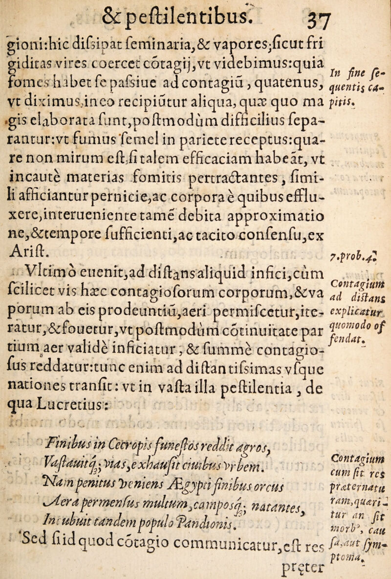 gionhhie difsipat feminaria,&r vaporcs^ficut fri giditas vires coercet cotagij,vt videbimusrquia fomes habet fe pafsiue adcontagiu, quatenus, vt 'dixi mus,ineo recipiatur aliqua, quas quo ma <gis elaborata funt,poftmodum difficilius fepa- rantunvt fumus femel in pariete receptusrqua- re non mirum ellii talem efficaciam habeat, vt incaute materias fomitis pertractantes, limi- li afficiantur pernicie,ac corpora e quibus efflu¬ xere,interuenien te tame debita approximatio ne,&tempore lufficientfac tacito confenfu,ex Arill, Vltimo euenit,ad diltans aliquid infici,cum fcilicet vis ha?c contagioforum corporum,&va porum ab eisprodeuntiu,aeri permifcetur,ite- ratur,&fouetur,vtpoftmodumc6tmuitatepar tiumaer valide inficiatur ,& fumme contagio- fus reddaturttunc enim ad diftantifsimas vique nationes tranlit: vt in valla illa pellilentia, de qua Lucretius : * * i f * . \ * l ■ ■ Finibus in Cecropis funejl os reddit agros, Vdfdmf ~vids, e xhd uft cutibus )>rbem. 'Nam penitus leniens Agyfitifnibus orcus ^Aerdgermenfus multum ^camposf natantes In: ubuit tandem populo ‘ftandiows, Sed fiidquodcotagio communicatur,cft res pr^ter In fine fe- quentis ca¬ pitis. 7.pob,4Z Contagium ad di flans explicatur quomodo of f en dat. Contagium cum fit res praternatu ram,qu<zri- tur an fit morb3, cati fa,aut fynim. ptonia.