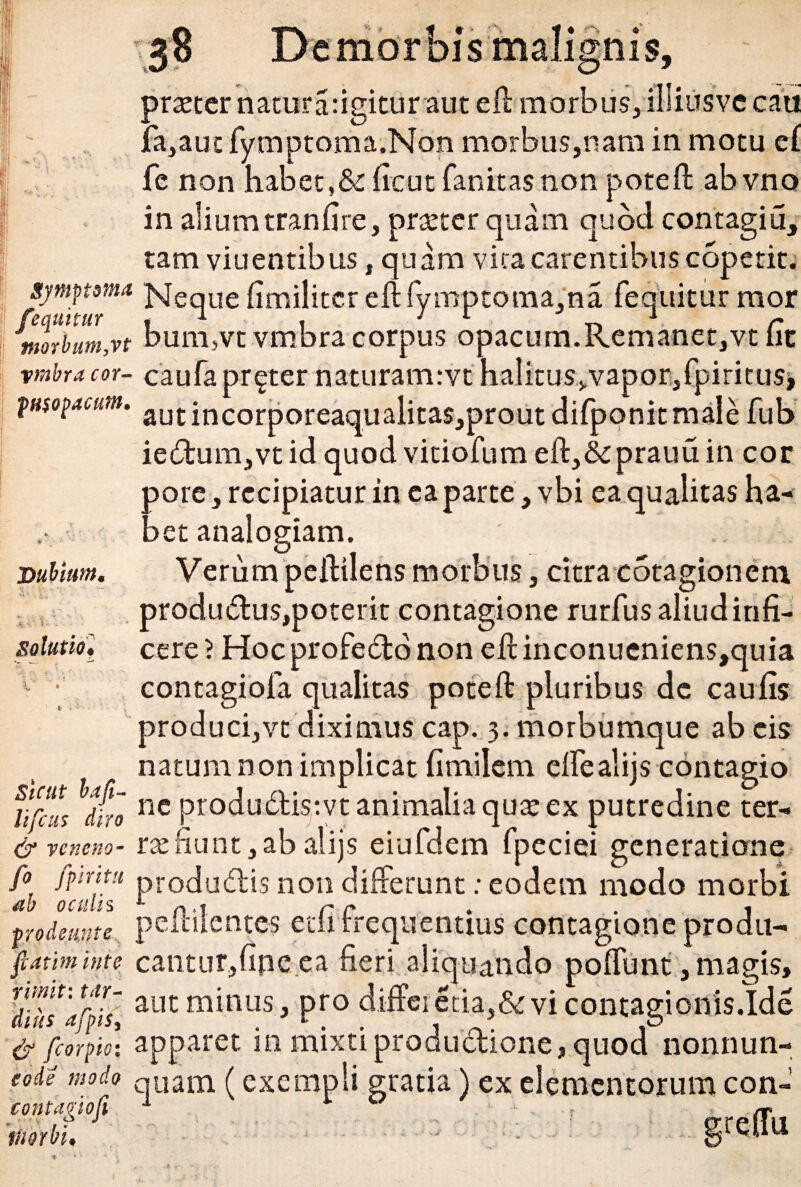 s malignis. Dubium. praeter natura: igitiiraut eft morbus, imusve cau fa,auc fymptoma.Non morbus,nam in motu e£ fc non habet,&:ficut fanitasnon poteft abvno in alium tranfire, praeter quam quod contagiu, tam viuentibus, quam vita carentibus copetit; symptoma NeqUe fimilitcr eft fymptoma,na fequitur mor fequitur . 1 . 1 *• r morbum,vt b.um,vt vmbra corpus opacum.Remanet,vt iit vmbra cor- caufapr^ter naturamrvt halitus>,vapor,fpiritus* fusopacum. autincorporeaqualita$,prout difponitmale fub iedum,vtid quod vitiofum eft,&prauuin cor pore, recipiatur in ea parte, vbi ea qualitas ha¬ bet analogiam. Verum peftilens morbus, citra cotagion em produ&us,poterit contagione rurfusaliudinfi- cere} Hoc profedto non eft inconueniens,quia 1 • contagiofa qualitas poteft pluribus de cau iis natum non implicat fimilem ellealijs contagio ur‘« it “« produteivt animalia quae ex putredine ter- & veneno- rae fiunt, ab alijs eiufdem fpeciei generatione fo fpritu produ6lis non differunt: eodem modo morbi ab oculis 1 n .1 r r . . 1 prodemte peihientes etii rrequentius contagione produ- flatiminte cantiit,upe ea fieri aliquando poftunt,magis, dihfaSs, aut minus, pro differ etia,&vi contagioflfsJde & fcorpioi apparet in mixti productione, quod nonnun- eode modo quam (exempli gratia) ex elementorum con- contagiofi 1 v u .; imorbi, .... ;; Solutio