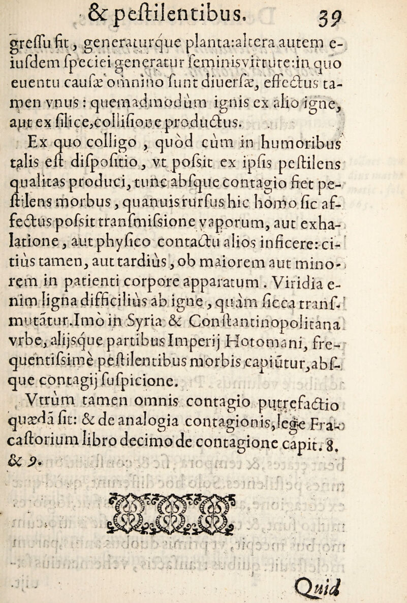 grefiu fit, generaturque planta:alcera autem e- iufdern fpeciei generatur feminis virtute: in, quo euentu caufafomnmofuntdiuerfae, efFedus ta¬ men vnus : quemadmodum ignis ex alio igne, aut ex fiiice,co]lifiooeprodudus. Ex quo colligo , quod cum in humoribus talis eft- difpofitio, v.t pofsit ex ipfis peftilens qualitas produci, tunc abfque contagio fiet pe¬ ndens morbus, quanuisrurfushic bomo fiic af- fe&us pofsit tranfmifsione vaporum, aut exha¬ latione , aut phyfico contactu alios inficere: ci¬ tius tamen, aut tardius, ob maiorem aut mino-; rem in patienti corpore apparatum . Viridia e- nim ligna difficilius ab igne, quam ficca tranlv mutatur.Imbin Syria & Conilantinopolitana vrbe, alijsque partibusImperij Hotomani, fre¬ quenti fsi me pefiilentibus morbis capiutur,abf- que contagij fufpicione. Vtrum tamen omnis contagio putrefadtio quseda fit: & de analogia contagionis,lege Fra-' caftorium libro decimo de contagione capit. 8. r t