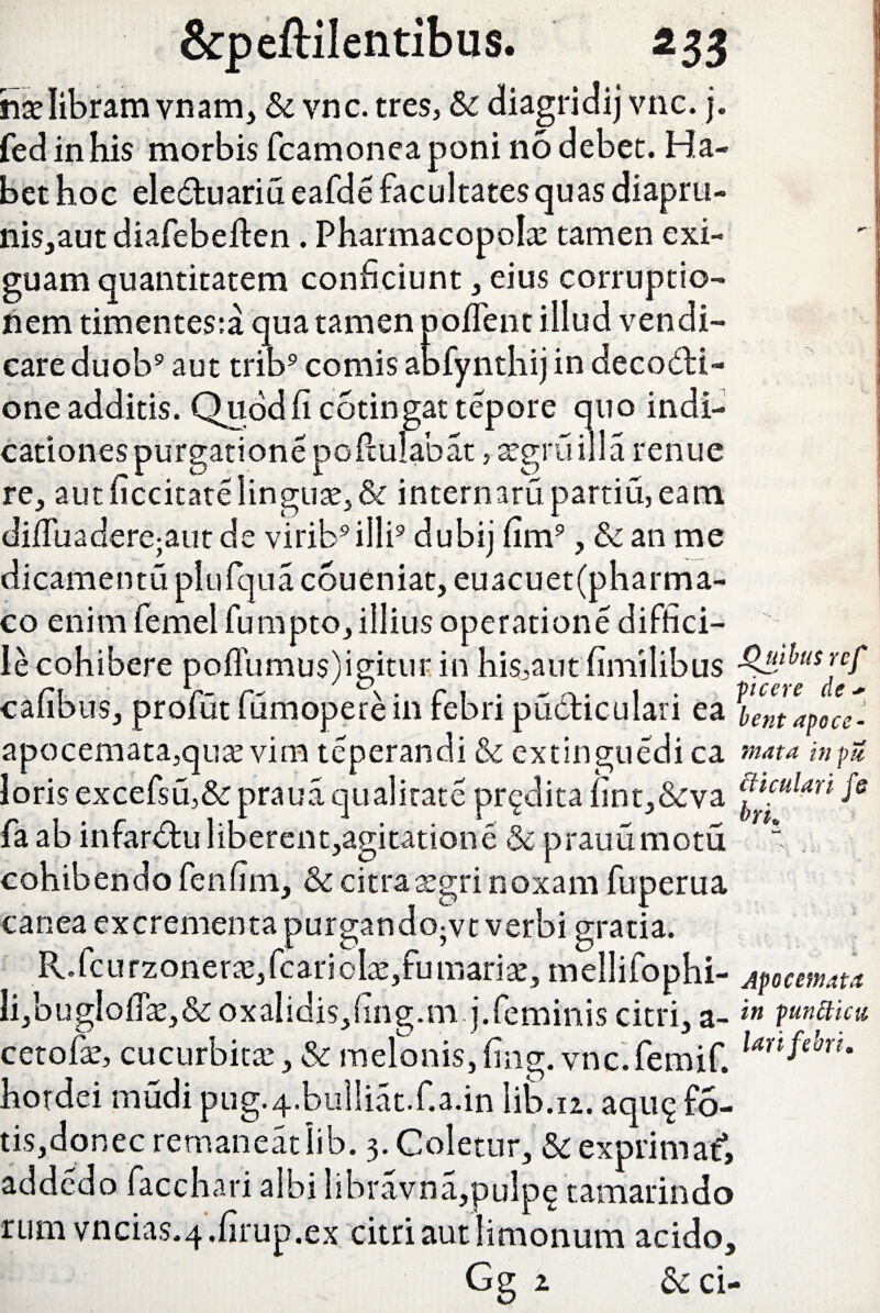 hse libram vnam, & vnc. tres, Sc diagridij vnc. j. fed in his morbis fcamoneaponi no debet. Ha¬ bet hoc eleCtu ari u eafde facultates quas diapru- nis,aut diafebeften . Pharmacopola tamen exi¬ guam quantitatem conficiunt, eius corruptio¬ nem timentes:a qua tamen poffent illud vendi- care duob9 aut trib9 comis abfynthij in decocti¬ one additis. Quod fi cotingat tepore quo indi¬ cationes purgatione poftulabat, atgruilla renue re, aut ficcitatelingute,& internatu partiu,eam difiuadere;autde virib9illi9 dubij fim9, &anme dicamentu plufqua coueniat, euacuet(pharma- co enim femel fumpto, illius operatione diffici¬ le cohibere poflumus)igitur. in his,aut fimilibus cafibus, profut fumoperein febri pu&iculari ea bentapoce'- apocemata,qute vim teperandi & extinguedi ca mata in pie loris excefsu,& praua qualitate prodita fint,&va ®“ulan fe fa ab infardtu liberent,agitatione & prauumotu “ cohibendo fenfim, & citra a^gri noxam fuperua canea excrementa purgando;vt verbi gratia. R. fc u rzonerae, fc ari olat,fu marite, mellifophi- Apocemta Ii,bugIofik,& oxalidis,fing.m.j.feminis citri, a-in p^mcu cetofie, cucurbitae, & melonis, fing. v nc.femif. larifebru hordei mudi pug.4.bulliat.f.a.in Iib.12. aqu^ F5- tis,donec remaneat lib. 3. Coletur, & exprimat*, addedo facchari albi libravna,pulp$ tamarindo rum vncias.-4.firup.ex citri aut limonum acido,