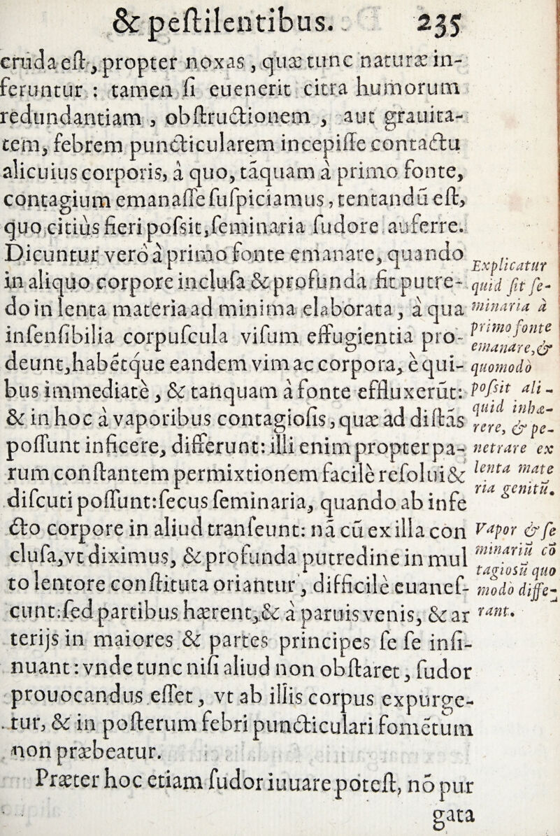 cruda eil, propter noxas, qua: tunc naturas in¬ feruntur : tamen fi eu en erit citra humorum redundantiam , obftrudionem , aut grauita- tem, febrem pundicularem incepifle contadu alicuius corporis, a quo, taqitam a primo fonte, contagium emanafiefufpiciamus, tentandu eft, quo citius fieri pofsit, feminari a fudore auferre. Dicuntur vero a primo fonte emanare, quando in aliquo corpore incluta & profunda iit putre- qUtd fitfe- do in lenta materia ad minima elaborata, aqua minaria d infenfibilia cor pufcula vifum effugientia pro- P'imofontf , . , , r 1 i . b n r . e*«*nare,or deuntjhabecque eandem vim ac corpora, ecjui- quomodo bus immediate, & tanquam a fonte effluxerat: P0fat *li - & in hoc a vaporibus contagiofis, quas ad diftas ^ JpX pofiunt inficere, differunt: illi enim propter pa- netrare ex rum conflantem permixtionem facile refolui& lenra matj difcutipofilintrfecus feminaria, quando ab infe ™ gemtu' do corpore in aliud tranfeunt: nacuexillacon VaPor &fe clufa,vt diximus, & profunda putredine in mul mmaruj co to lentore conitituta oriantur, difficile euanef- modo dijfez cunt:fed partibus hasrent>& a pamis venis, &ar ranu terijs in maiores & partes principes fe fe infi- nuant: vnde tunc nifi aliud non obftaret, fudor prouocandiis effet, vt ab illis corpus expurge- • tur, & in pofterum febri pundiculari fometum non prasbeatur. r.... Prxter hoc etiam fudor iuuare poteil, n5pur gata