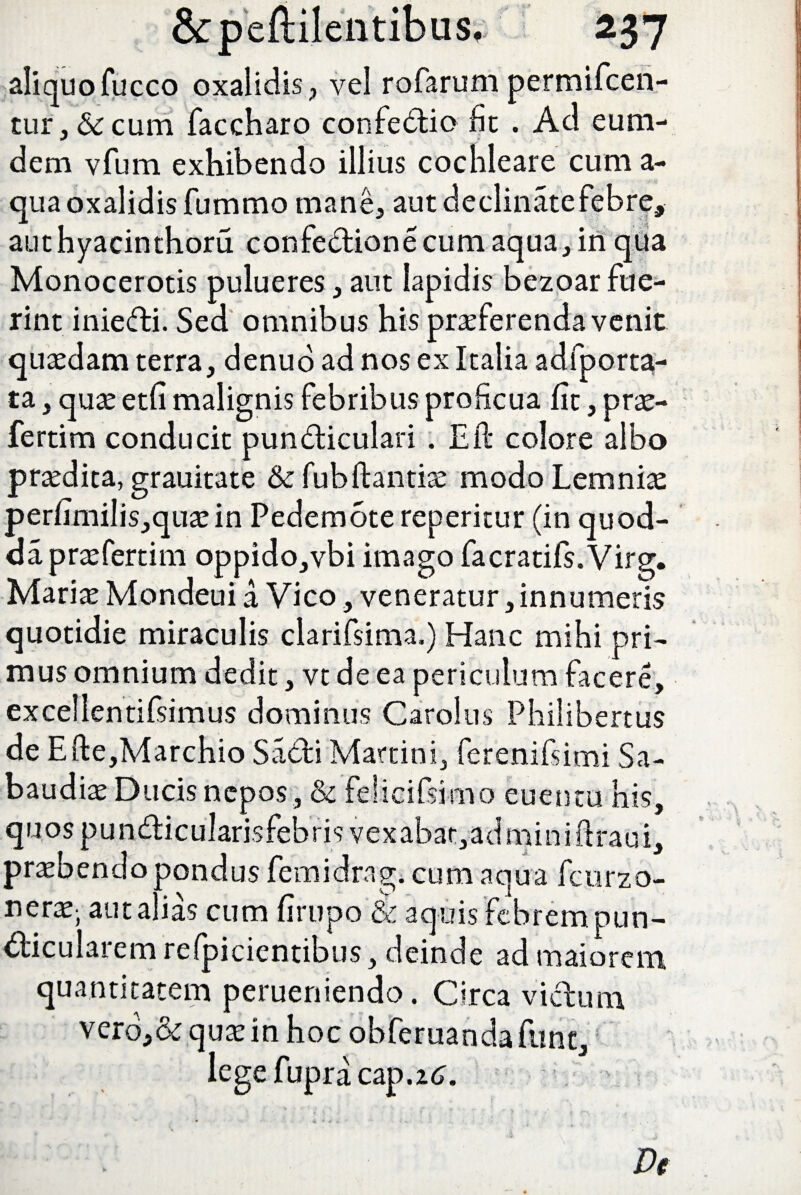 aliquo fucco oxalidis, vel rofarum permifcen- tur, & cum faccharo confedio fit . Au eum- dem vfum exhibendo illius cochleare cum a- qua oxalidis fummo mane, aut declinate febre, authyacinthoru confedione cum aqua, in qua Monocerotis pulueres, aut lapidis bezoar fue¬ rint iniedi. Sed omnibus his praeferenda venit quaedam terra, denuo ad nos ex Italia adfporta- ta, quae etfi malignis febribus proficua fit, prae- fertim conducit pundiculari . Eft colore albo praedica, grauitate & fubftantiae modo Lemniae perfimilis,quaein Pedemote reperitur (in quod- dapraefertim oppido,vbi imago facratifs.Virg. Mariae Mondeui a Vico, veneratur, innumeris quotidie miraculis clarifsima.) Hanc mihi pri¬ mus omnium dedit, vt de ea periculum facere, excellentifsimus dominus Carolus Philibertus de Efte,Marchio Sadi Martini, ferenifsimi Sa- baudiae Ducis nepos, & feiicifsitno euentu his, quospundicularisfebris vexabar,adminiftraui, praebendo pondus femidrag. cum aqua fcurzo- nerx; aut alias cum firupo & aquis febrem pun- diculaiem relpicientibus, deinde ad maiorem quantitatem perueniendo. Circa vidum vero,&quae in hoc obferuandafunt, legefupracap.z^. De
