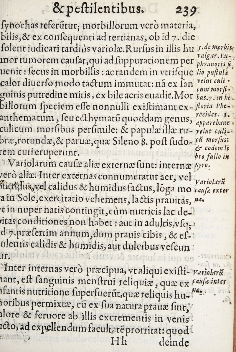 fynochas referutur; morbillorum vero materia, bi!is,& exconfequenti ad tertianas, ob id 7. die folent indicari tardius variols.Rurfus in iliis JEiu s-dem^h inor tumorem caufat,qui ad fuppurationem per ifffnorfsfi uenit: fecusjn morbillis: ac tandem in vtrifque lio pujluU ' calor diuerfo modo ta&um immutat: na ex fan velutcult \ j. . . , . |. . , ctmmerfi- guims putredine mitis, ex bile acris euadit.Mor bus.7. in bi - billorum fpeciem ede nonnulli exiftimant cx- ft0'4 p!lt- an thema tum, feu edhymatu quoddam genus, culicum morfibus perfimile: & papula? iilte.ru- veiut culi-- brae,rotundae,& parus,qus Sileno 8. pod: fudo-V1 mor'fi}<s: • . ' 4 1 fo eodem lk rem cuti eruperunt, • ho fullo * Variolaruiti caude aliae externae funt: internas £yro- sero aliae. Inter externasconnumeratur aer, vel Ik;rt3u%y^calidus&humidusfadus,l6ga mo mflZter aio Sole,exe&|tatio vehemens, ladtis prauitas, rt in nuper natis contingit,cum nutricis lac de¬ litas conditiones non habet; aut in adultis,vfq. > d 7>praeferti.m annum,dum prauis cibis, & ef-i alentis calidis & humidis, aut dulcibus yefcun : ar. - > - v-'.' ■ f . r\ ’ Inter internas verb praecipua, vt aliqui exifli-vmoterU rant, ed: fanguinis menftrui reliqui^', qus ex faufi*wm ifantisnutritione fuperfuerut,qusreliquisIiu-m-‘' ’ 1 i orib us permixtae, cu ex fua natura praus fint, dore & feruore ab illis excrementis in venis - ad expellendum facultateprorricati quod- Hh deinde