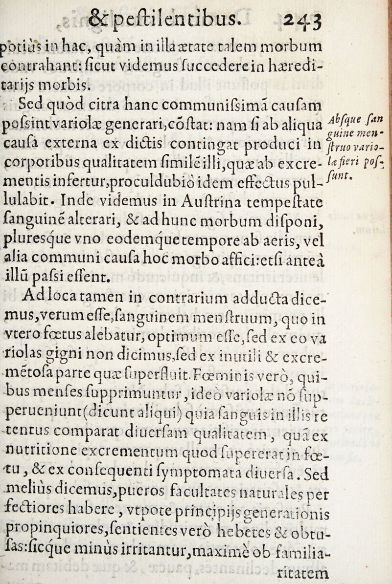 potius in hac, quam in illa aetate talem morbum contrahant: iicut videmus fuccederein hasredi- tarijs morbis. • Sed quod citra hanc communifsima caufam pofsintvariok generari,coftat: nam b ab aliqua Ahfiae fan 1 r 0 ’ ■ , 1 gtune mm- cauia externa ex diotis contingat produci injlruovam- corporibusqualitatem bmile illi,quae ab excre- ufisn ?°fz mentis infertur,proculdubio idem effedus pul- ^ntm lulabit. Inde videmus in Auftrina tempelbate fanguine alterari, & ad hunc morbum difponi, pluresque vno eodemque tempore ab aeris, vel alia communi caufa hoc morbo afficiretfi antea illu pafsi cflent. Ad loca tamen in contrarium addudadice- mus,vemniefle,fanguinem menflruum, quo in vtero foetus alebatur, optimum effe.fed ex co va riolas gigni non dicirnus/ed ex inutili & excre- •metofa parte quae fuperfluit.Fcerniris vero, qui¬ bus menfes fuppnmuntur, ideo variolae no fup- perueniunt(dicunt aliqui) quia fanguis-in illis re -tentus comparat diuerfam qualitatem, qua ex nutritione excrementum cjuodfiipererat in fce- -tu, & ex coiifequenti fymptomata diuerfa. Sed melius dicemus,pueros facultates naturales per fe di ores habere, vtpote pfincipijs generationis propinquiores,fentientes vero hebetes & obtu- fas:bcqUe minusirricantur,maxime ob familia¬ ritatem