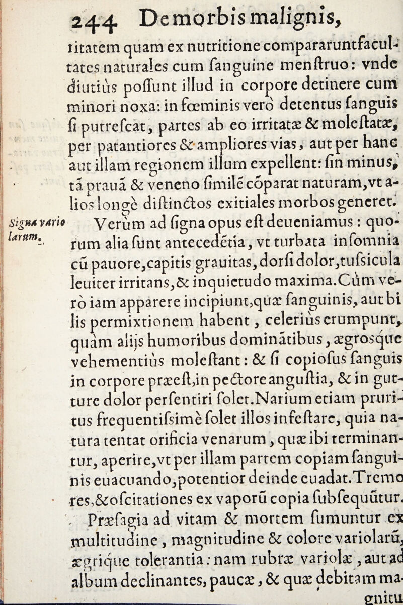 iitatem quam ex nutritione compararuntfacul- tates naturales cum fanguine menftruo: vndc diutius poffunt illud in corpore detinere cum minori noxa: in foeminis vero detentus fanguis fi putrefcat, partes ab eo irritatae & mole flatat, per patantiorcs & ampliores vias, aut per hanc aut illam regionem illum expellent: fin minus» tapraua & veneno fimilecoparat naturam,vta- lios longe diftin&os exitiales morbos generet. signAv*w Verum ad fignaopus eft deueniamus: quo- Umm. runl a]ja funt antecedetia, vt turbata infomnia cu pauore,capitis grauitas,dorfidolor,tufsicula leuiter irritans,& inquietudo maxima.Cum ve¬ ro iam apparere incipiunt,quae fanguinis, autbi lis permixtionem habent, celerius erumpunt» quam aliis humoribus dominatibus, aegrosque vehementius moleftant: Sc fi copiofus fanguis in corpore praeell,in pe&oreanguftia, & in gut¬ ture dolor perfentiri folet.Narium etiam pruri¬ tus frequentifsime folet illos infeflarc, quia na¬ tura tentat orificia venarum, quae ibi terminan¬ tur, aperire,vt per illam partem copiam fangui- nis euacuando,potentior deinde euadat.Tremo • res,&ofcitationes ex vaporu copia fubfequutur. Praefagiaad vitam & mortem fumuntur ex multitudine, magnitudine & colore variolaru. aegrique tolerantia: nam rubrae variolae, aut ac album declinantes, paucae, & quae debitam ma- ___ en itu