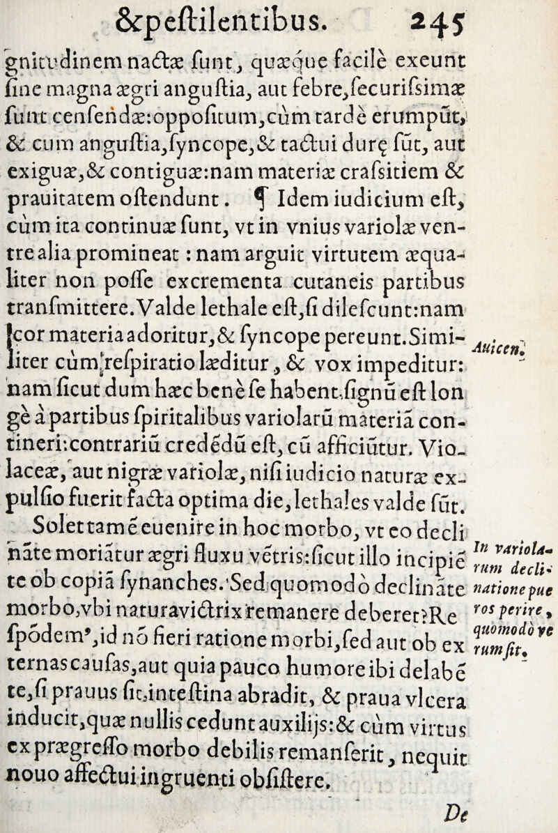 gnirudinem na&as funt, quasque facile exeunt fine magna asgti anguftia, aut febre,fecurifsimas funt cenfend2e:oppofitum,cumtarde erumput»! cum angu ftia,fy ncope,& tadiui durq fut, aut exiguas,&; contiguasmam materia crafsiciem & prauitatem oftendunt. Idem iudicium eft* cum ita continuas funt, vt in vnius variolas ven¬ tre alia promineat: nam arguit virtutem asqua- liter non polle excrementa cutaneis partibus tranfmittere. Valde lethale eft,fi dilefcuntmam ‘cor materia adoritur,& fyncope pereunt.Simi- Au-ce liter cumftelpiratio laediturSc vox impeditur: ; nam ficut dum hascbcnefe habent,fignu eft lon ge a partibus fpiritalibus variolaru materia con¬ tineri: contraria crededu eft, cu afhciutur. Vio¬ laceas, aut nigras variolas, nili iudicio naturas ex- pulfio fuerit fada optima die,lethales valde fut. Solettameeuenire in hoc morbo, vt eo dedi nate moriatur asgri fluxu vetris:ficut illo incipie te ob copia lynaoches.'Sed quomodo declinate ^^tionepue morbo,vbi naturavidriv remanere deberet?Re ros ferire 9 fp6dem’,id no fieri ratione morbi,fed aut ob ex Tmfy!” ternascaufas,aut quia pauco humoreibidelabe ? te,fi prauus ficdnteftina abradit, & prauavlcera inducit,quas nullis cedunt auxiiijs:& cum virtus cxprasgreflb morbo debilis remanferit* nequit nouo afFedui ingruenti obfiftere, ■ Ve