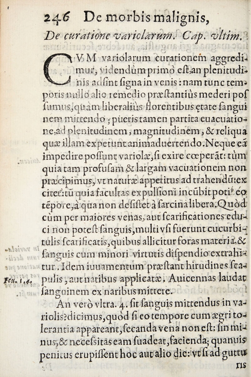 De curatione u aridarum, Gap, >'. ?; ?;; ist A !* V M varidlarum curationem aggredi* mutf, videndum primo efhan plenituc iiis adfint (igna in venis: nam tunc tem* poris nullo’ alio remedio praefiantiusmederi pof iiimus.jqUam liberalius florentibus etate fangui nem mittendo • pueris'tamen partita euacuatio- ne,ad plenitudinem, magnitudinem, & reliqua quae illam expetunt aniniaduertendo.Neque ea' impedire pofTunt variolae,fi exire coeperat: tum quia tam profufam & largam vacuationem non praecipimus, vt naturae-appetitus ad trahendmex A a mcubitpotn ea cifetrtu qoia racmtas ex -> ■ \* - • . ■ 1 tepore,a:qua non de cum per maiores venas, aut fcarificationes edu-: ci non poteft 'fanguis,multi vfi fuerunt cucurbi-' tulis fcarificatfe,quibus allicitur foras materiis fanguiscum minori virtutis difpendio extrahU tur. Idem iuuamentum praeibant hirudines fca« pulis, aut natibus applicatae , Auicennas laudat Jangoinem ex naribus mittere. - An vero vitra. 4. fit fanguis mittendus in va¬ ri o! is? d i ci m u s, qu o d fi eo tempore eum aegri to** lerantia a p p> a r e a n t, fc c a n d a vena non eft: fin mi-* nus,& necefsitaseam fu ad e at, aut ris peni useru *