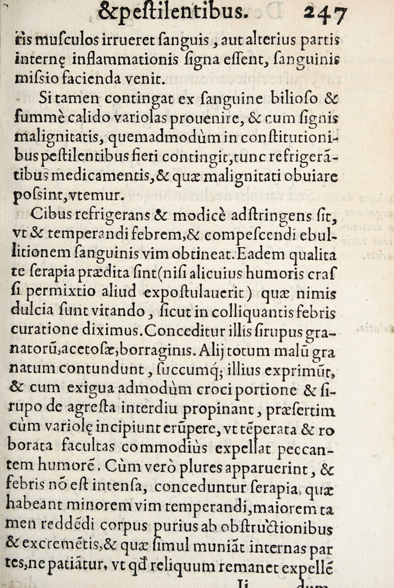 fis nlufculos irrueret fanguis, aut alterius partis intern^ inflammationis ligna edent, fanguinis mifsio facienda venit. Si tamen contingat ex fanguine biliofo & fumme calido variolasprouenire, & cum lignis malignitatis, quemadmodum in conftitutioni- b us pc ftil en tib u s fieri contingit,tunc refrigera- tibus medicamentis,& qua: malignitati obuiare 5fsint,vtemur. Cibus refrigerans & modice adftringens flt, vt& temperandi febrem,& compefcendi ebul¬ litionem fanguinis vim obtineat. Eadem qualita te ferapia praedita fint(nifi alicuius humoris craf £ permixtio aliud expolhilaueric) qus nimis dulcia funt vitando, licut in colliquantis febris curatione diximus.Conceditur illis lirupus gra- natoru,acetofe,borraginis. Alij totum malu gra natum contundunt, fuccumcg illius exprimor» & cum exigua admodum croci portione & li- rupo de agrefta interdiu propinant, pradertim cum variol^ incipiunt erupere, vt teperata &ro borata facultas commodius expellat peccan¬ tem humore. Cum vero plures apparuerint, 8c febris no eft intenfa, conceduntur ferapia. qux habeant minorem vim temperandi,maiorem ta men reddedi corpus purius ab obftru&ionibus &excremetis,& qua: fimul muniat internas par tes,ne patiatur, vt qd reliquum remanet expelle t; 5_
