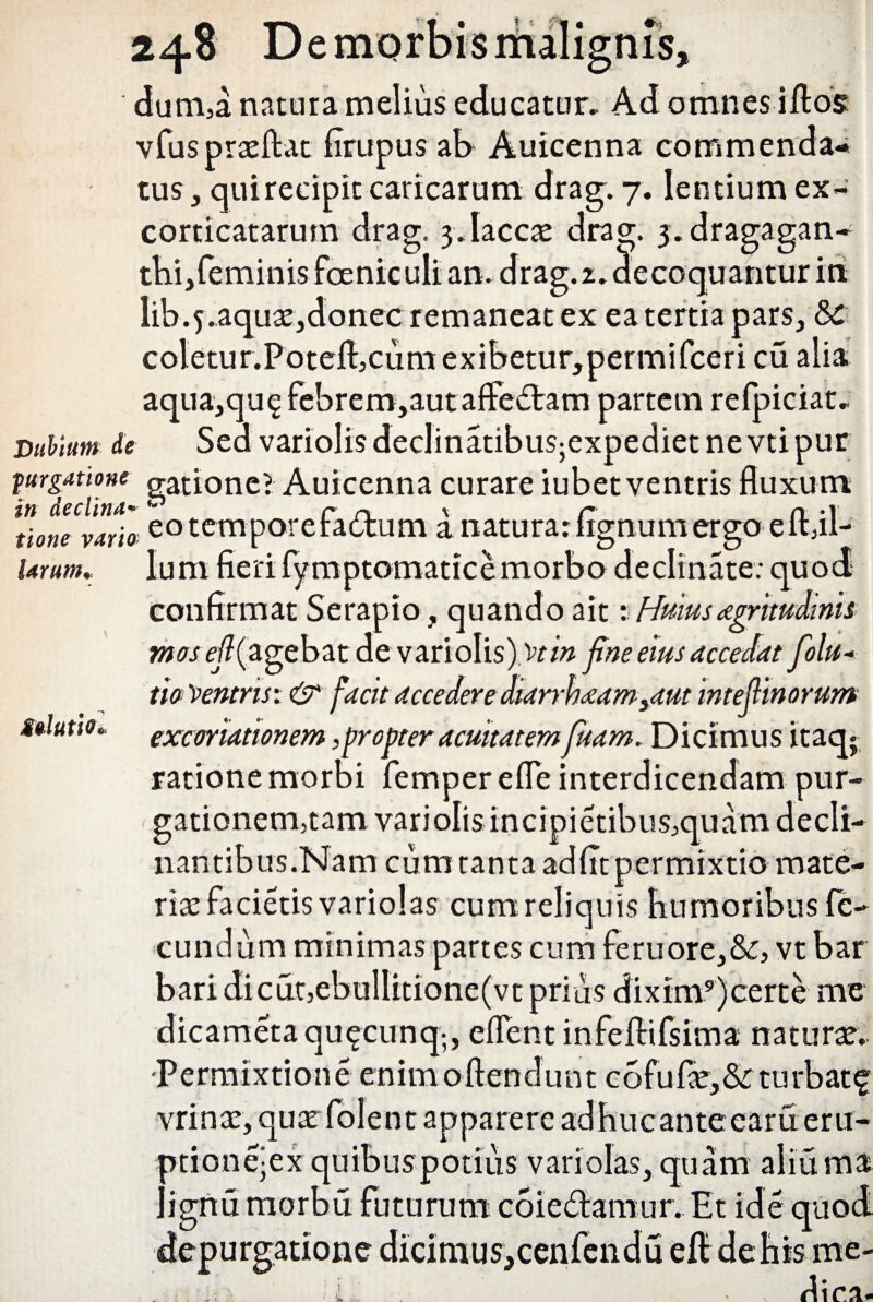 «N in declina tione vario larum. 248 De morbis malignis, dum,a natura melius educatur. Ad omnes iftos vfusprasftat flrupus ab Auicenna commenda¬ tus , qui recipit caricarum drag. 7. lentium ex- corticatarum drag, 3. laccas drag. 3. dragagan^ thi,feminis feniculi an. drag. 2. decoquantur in Iib.5.aquas,donee remaneat ex ea tertia pars, 8c coletur.Potefl:3cumexibetur,permifceri cu alia aqua,qu£febremjautaffedtam partem refpiciat. Dubium de Sed variolisdeclinatibusjexpedietnevtipur purgatione natione? Auicenna curare iubet ventris fluxum jI n r 1 . m.1 ^ eotemporera£tum a natura: lignum ergo eit,il- lum fieri fymptomatice morbo declinate: quod confirmat Serapio, quando ait: Hrnusamtudmis mosefi(agebat de variolis) 'vt in fine eius accedat folu- th Ventris: & facit accedere diarrhoeam>aut intefiinorum excoriationem, propter acuitatempiam. Dicimus itaq* ratione morbi femperefle interdicendam pur- gationem,tam variolis incipietibusjquam decli- nantibus.Nam cum tanta adfit permixtio mate¬ rias facietis variolas cum reliquis humoribus fe¬ cundum minimas partes cum feruore,&o vt bar baridicut,ebulIitione(vt prius dixim9)certe me dicametaqu£cunq;, eflent infefHfsima naturas. Permixtione enimoftendunt cofulie,&:turbat^ vrinas, quas folent apparere adhucante eam eru- otionejex quibuspotius variolas, quam aiiuma . ignu morbu futurum coie&amur. Et ide quod depurgatione dicimus,cenfendu efl: de his me¬ dica. Solutio < / 'k