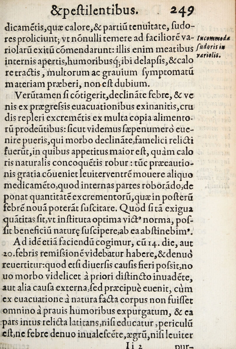 dicametis,quae calore,& partiti tenuitate, fuefo- res proliciunt- vt nonulli temere ad faciliore va- tnemmi<* riolaru exitu comendarunt: illis enim meatibus internis apfettisjbumoribusq^bi delapfi$,&calo re tradis, multorum ac grauium fymptomatu materiam praeberi, non efl dubium. Verutamen fi c6tigerit,declinate febre, &: ve nis ex praegrefsis euacuationibus exinanitis,cru dis repleri excremetis ex multa copia alimento- ru prodentibus: ficut videmus faepenumero eue- nire pueris,qui morbo declinate/amelici relidi fuerut,in quibus appetitus maior efl, quam calo ris naturalis concoquetis robur: tuc praecautio¬ nis gratia coueniet leuiterventre mouere aliquo medicameto,quod internas partes roborado,dc ponat quantitate excrementoru,quaeinpofleru febre nouapoteratfufcitare. Quod fita exigua quatitas fit^vtinflituta optima vid’ norma, pof- lit beneficiu natur^ fufcipere,ab ea abflinebim*. Ad ide etia faciendu cogimur, cu 14. die, aut 20.febris remifsion e videbatur habere,&:denu(> reuertitunquod etfidiuerfis caufis fieri pofsit,no uo morbo videlicet a priori diffindo inuadete, aut alia caufaexterna,fed praecipue euenit, cum cx euacuatione a naturafadacorpus non fuifiet omnino a prauis humoribus expurgatum, & ea pars intus relida latitans,nifi educatur ,periculu elbae febre denuo inualcfcete,segru,nifi leniter Ii 2 nur-