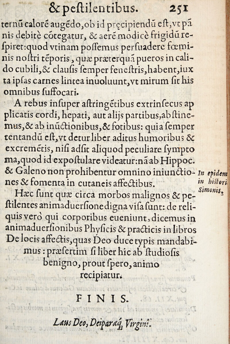 &pefti!entibu$. 2$x ternu calore augedo,ob id prqcipiendu eft,vc pa nis debite cotegatur, & aere modice frigidure- fpirettquod vtinam pollemus perfuaderc foe mi¬ nis noltri teporis , quae praeterqua pueros in cali¬ do cubili,&: claufis femper feneltris,habent,iux ta i pias carnes lintea inuoluunt,vt mirum fit bis omnibus fuffocari. A rebus infuper aftringetibus extrinfecus ap plicatis cordi, hepati, aut alijs partibus,abltine- mus,& ab inu&ionibus,&fotibus: quia femper tentandu eft,vt dcturliber aditus humoribus Sc excremetis, nifi adfit aliquod peculiare fympto ma,quod id expojftulare videaturmaab Hippoc. & Galeno non prohibentur omnino iniundtio- nes Si fomenta in cutaneis affectibus. Haec funt qure circa morbos malignos &pe- ftilentes animaduerfionedigna vifafunt: de reli¬ quis vero qui corporibus eueniunt, dicemus in animaduerfionibus Phyficis&pradicis in libros De locis affe<5tis,quas Deo duce typis mandabi¬ mus : praefertim fi liber hic ab itudiofis benigno, prout fpero, anima recipiatur* FINIS. . • -.'.•'Si'.. . . . . * • Lms Deo, Deifitmjj Tirgmu