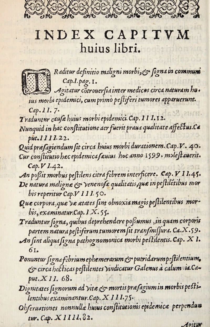 INDEX CAPITYM huius libri. Raditur definitio maligni morhi}& fgnain communi Cdp.l.pdjr. I' ^Antatur cotrouerfid inter medicas ctrcd ndturdm Jm * tus morbi epidemici, cum primo pejlifen tumores apparuerunt* Cap• I /• 7* Traduntur caufc huius morbi epidemici. Cap. 111.12. Nunquid in hac conjlitutione aer fuerit praua qualitate affeSvus.Cd piit.l 111* 2 2 • Quid praefugiendum ft circa huius morbi durationem.Cap, V. 40» Cur conjhtutio hac epidemicafemus hoc anno IJ9.9 • molejlauerit. Cap. V 2.42. >An poflit morbus pe fidens citra febrem wterfcere. Cap. V12«4f* De natura malignae & Venenofis qualitatis tqua inpejhletibus mor bis reperitur Cap.V 111■ 5 o. , Qua corpora }qua sue aetates fint obnoxia magispejhlentibus mor~ bis, examinatur.Cap. 1X. 5 Traduntur figna, quibus deprehendere pofumus Jn quam corporis partem natura pefliferum tumorem fit tranfimfjura. Cd.X.59. +An fint aliqua figna pathognomonica morbi pe fidentis. Cap. X l. 61, Ponunturfigna febrium ephemerarum&putndarumpeflitentium, & circa kethcas pejhlentes 'vindicatur Galenus a calum nU.Cd~ put.XU. 68. Dignitates fignorum ad Vita & mortis prafagiumin morbis pe fit* lentibus examinantur.Cap. X11 l.yS' Ohfemationes nonnulla huius conjlkutionis epidemicx perpendit» tur. Cap. X1I11\ 82. ^AvitUV